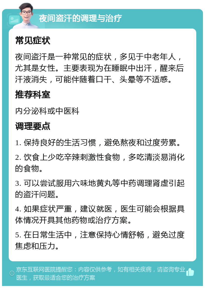 夜间盗汗的调理与治疗 常见症状 夜间盗汗是一种常见的症状，多见于中老年人，尤其是女性。主要表现为在睡眠中出汗，醒来后汗液消失，可能伴随着口干、头晕等不适感。 推荐科室 内分泌科或中医科 调理要点 1. 保持良好的生活习惯，避免熬夜和过度劳累。 2. 饮食上少吃辛辣刺激性食物，多吃清淡易消化的食物。 3. 可以尝试服用六味地黄丸等中药调理肾虚引起的盗汗问题。 4. 如果症状严重，建议就医，医生可能会根据具体情况开具其他药物或治疗方案。 5. 在日常生活中，注意保持心情舒畅，避免过度焦虑和压力。