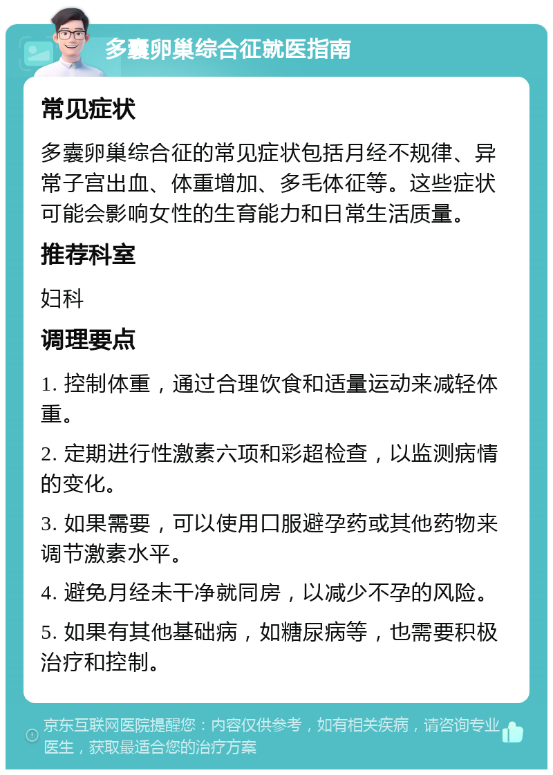 多囊卵巢综合征就医指南 常见症状 多囊卵巢综合征的常见症状包括月经不规律、异常子宫出血、体重增加、多毛体征等。这些症状可能会影响女性的生育能力和日常生活质量。 推荐科室 妇科 调理要点 1. 控制体重，通过合理饮食和适量运动来减轻体重。 2. 定期进行性激素六项和彩超检查，以监测病情的变化。 3. 如果需要，可以使用口服避孕药或其他药物来调节激素水平。 4. 避免月经未干净就同房，以减少不孕的风险。 5. 如果有其他基础病，如糖尿病等，也需要积极治疗和控制。