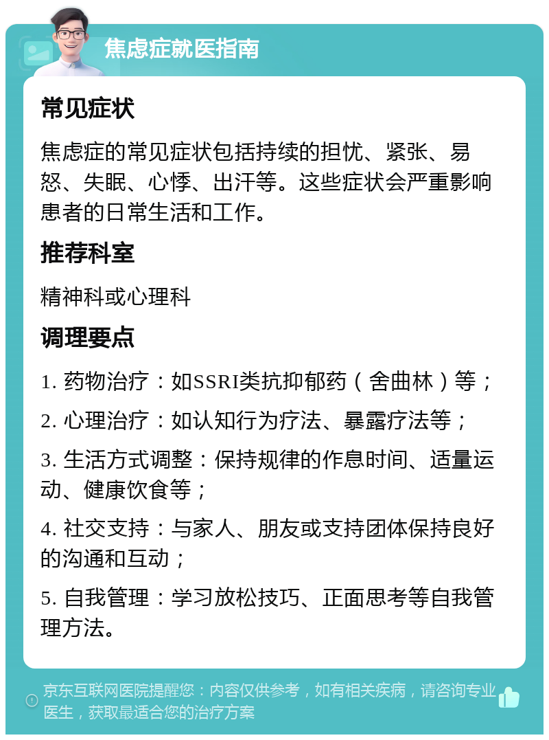 焦虑症就医指南 常见症状 焦虑症的常见症状包括持续的担忧、紧张、易怒、失眠、心悸、出汗等。这些症状会严重影响患者的日常生活和工作。 推荐科室 精神科或心理科 调理要点 1. 药物治疗：如SSRI类抗抑郁药（舍曲林）等； 2. 心理治疗：如认知行为疗法、暴露疗法等； 3. 生活方式调整：保持规律的作息时间、适量运动、健康饮食等； 4. 社交支持：与家人、朋友或支持团体保持良好的沟通和互动； 5. 自我管理：学习放松技巧、正面思考等自我管理方法。