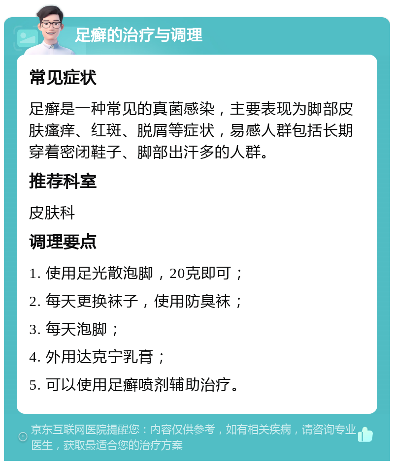 足癣的治疗与调理 常见症状 足癣是一种常见的真菌感染，主要表现为脚部皮肤瘙痒、红斑、脱屑等症状，易感人群包括长期穿着密闭鞋子、脚部出汗多的人群。 推荐科室 皮肤科 调理要点 1. 使用足光散泡脚，20克即可； 2. 每天更换袜子，使用防臭袜； 3. 每天泡脚； 4. 外用达克宁乳膏； 5. 可以使用足癣喷剂辅助治疗。