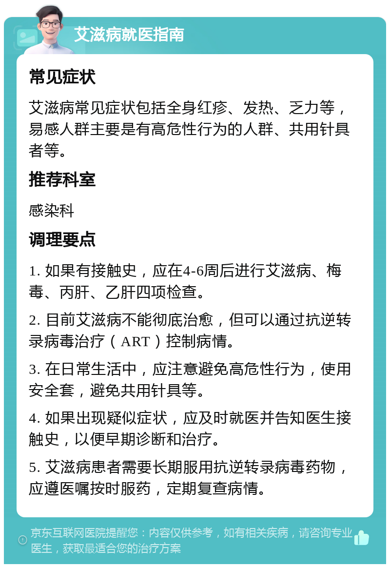 艾滋病就医指南 常见症状 艾滋病常见症状包括全身红疹、发热、乏力等，易感人群主要是有高危性行为的人群、共用针具者等。 推荐科室 感染科 调理要点 1. 如果有接触史，应在4-6周后进行艾滋病、梅毒、丙肝、乙肝四项检查。 2. 目前艾滋病不能彻底治愈，但可以通过抗逆转录病毒治疗（ART）控制病情。 3. 在日常生活中，应注意避免高危性行为，使用安全套，避免共用针具等。 4. 如果出现疑似症状，应及时就医并告知医生接触史，以便早期诊断和治疗。 5. 艾滋病患者需要长期服用抗逆转录病毒药物，应遵医嘱按时服药，定期复查病情。