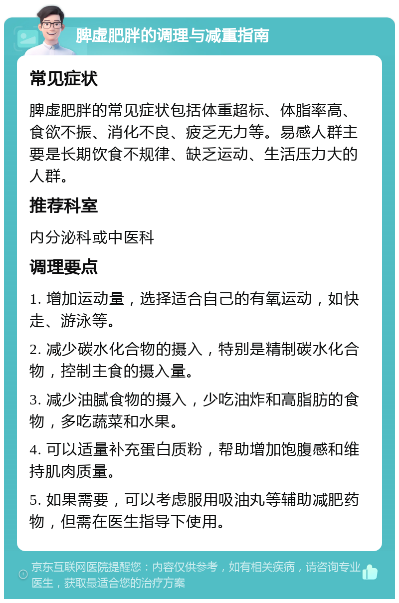 脾虚肥胖的调理与减重指南 常见症状 脾虚肥胖的常见症状包括体重超标、体脂率高、食欲不振、消化不良、疲乏无力等。易感人群主要是长期饮食不规律、缺乏运动、生活压力大的人群。 推荐科室 内分泌科或中医科 调理要点 1. 增加运动量，选择适合自己的有氧运动，如快走、游泳等。 2. 减少碳水化合物的摄入，特别是精制碳水化合物，控制主食的摄入量。 3. 减少油腻食物的摄入，少吃油炸和高脂肪的食物，多吃蔬菜和水果。 4. 可以适量补充蛋白质粉，帮助增加饱腹感和维持肌肉质量。 5. 如果需要，可以考虑服用吸油丸等辅助减肥药物，但需在医生指导下使用。