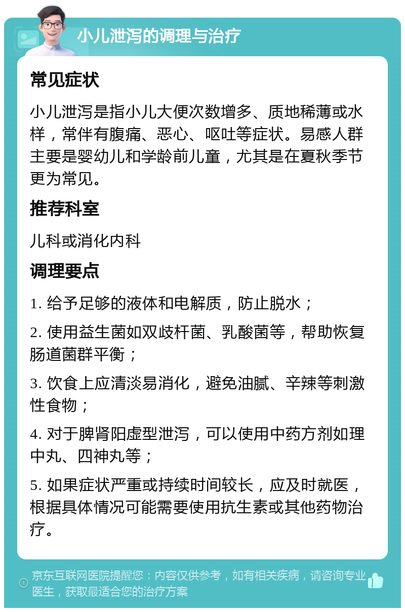 小儿泄泻的调理与治疗 常见症状 小儿泄泻是指小儿大便次数增多、质地稀薄或水样，常伴有腹痛、恶心、呕吐等症状。易感人群主要是婴幼儿和学龄前儿童，尤其是在夏秋季节更为常见。 推荐科室 儿科或消化内科 调理要点 1. 给予足够的液体和电解质，防止脱水； 2. 使用益生菌如双歧杆菌、乳酸菌等，帮助恢复肠道菌群平衡； 3. 饮食上应清淡易消化，避免油腻、辛辣等刺激性食物； 4. 对于脾肾阳虚型泄泻，可以使用中药方剂如理中丸、四神丸等； 5. 如果症状严重或持续时间较长，应及时就医，根据具体情况可能需要使用抗生素或其他药物治疗。