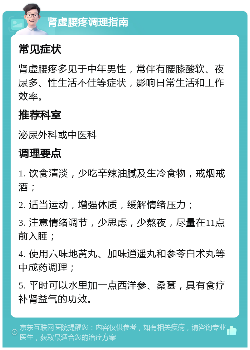 肾虚腰疼调理指南 常见症状 肾虚腰疼多见于中年男性，常伴有腰膝酸软、夜尿多、性生活不佳等症状，影响日常生活和工作效率。 推荐科室 泌尿外科或中医科 调理要点 1. 饮食清淡，少吃辛辣油腻及生冷食物，戒烟戒酒； 2. 适当运动，增强体质，缓解情绪压力； 3. 注意情绪调节，少思虑，少熬夜，尽量在11点前入睡； 4. 使用六味地黄丸、加味逍遥丸和参苓白术丸等中成药调理； 5. 平时可以水里加一点西洋参、桑葚，具有食疗补肾益气的功效。