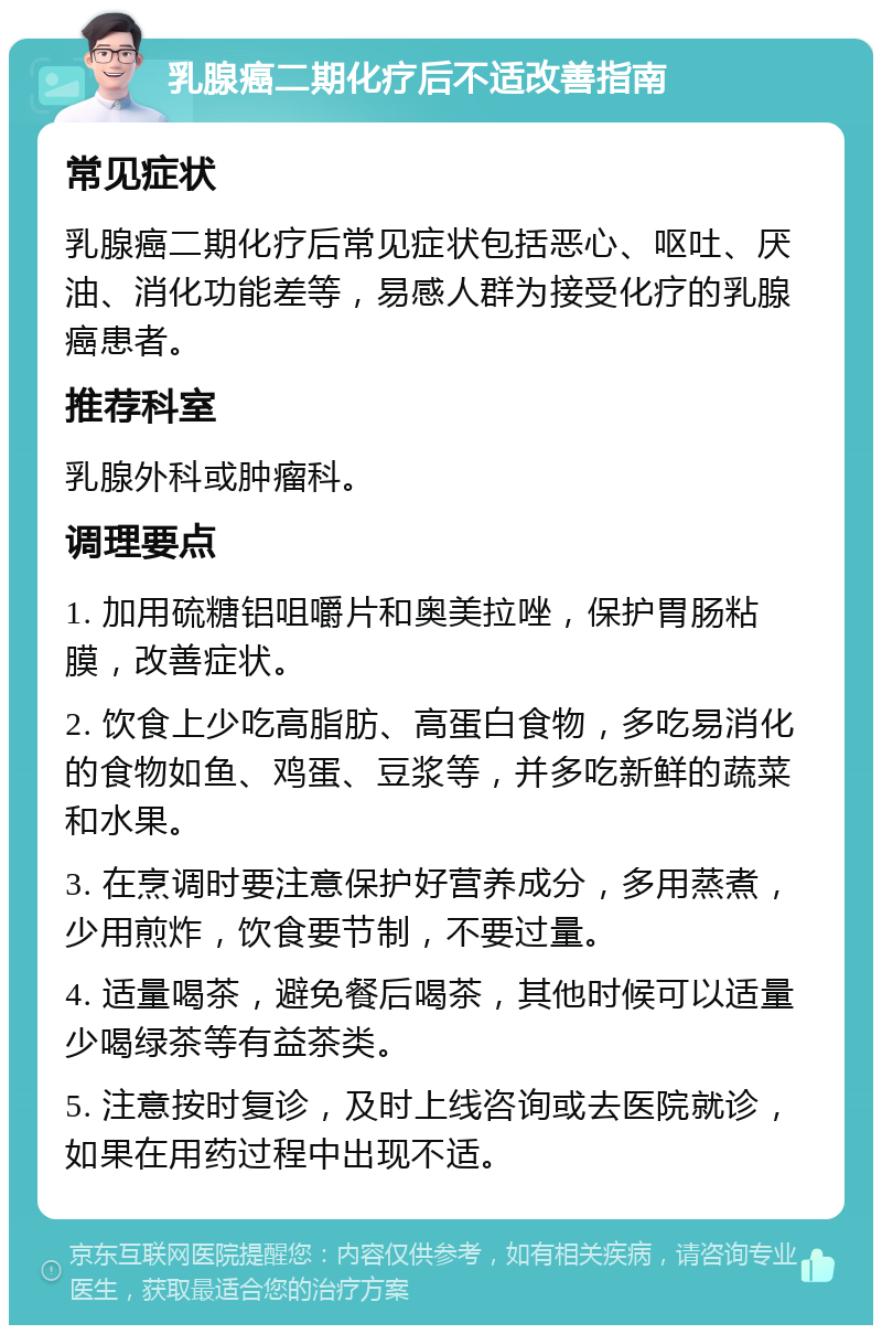 乳腺癌二期化疗后不适改善指南 常见症状 乳腺癌二期化疗后常见症状包括恶心、呕吐、厌油、消化功能差等，易感人群为接受化疗的乳腺癌患者。 推荐科室 乳腺外科或肿瘤科。 调理要点 1. 加用硫糖铝咀嚼片和奥美拉唑，保护胃肠粘膜，改善症状。 2. 饮食上少吃高脂肪、高蛋白食物，多吃易消化的食物如鱼、鸡蛋、豆浆等，并多吃新鲜的蔬菜和水果。 3. 在烹调时要注意保护好营养成分，多用蒸煮，少用煎炸，饮食要节制，不要过量。 4. 适量喝茶，避免餐后喝茶，其他时候可以适量少喝绿茶等有益茶类。 5. 注意按时复诊，及时上线咨询或去医院就诊，如果在用药过程中出现不适。