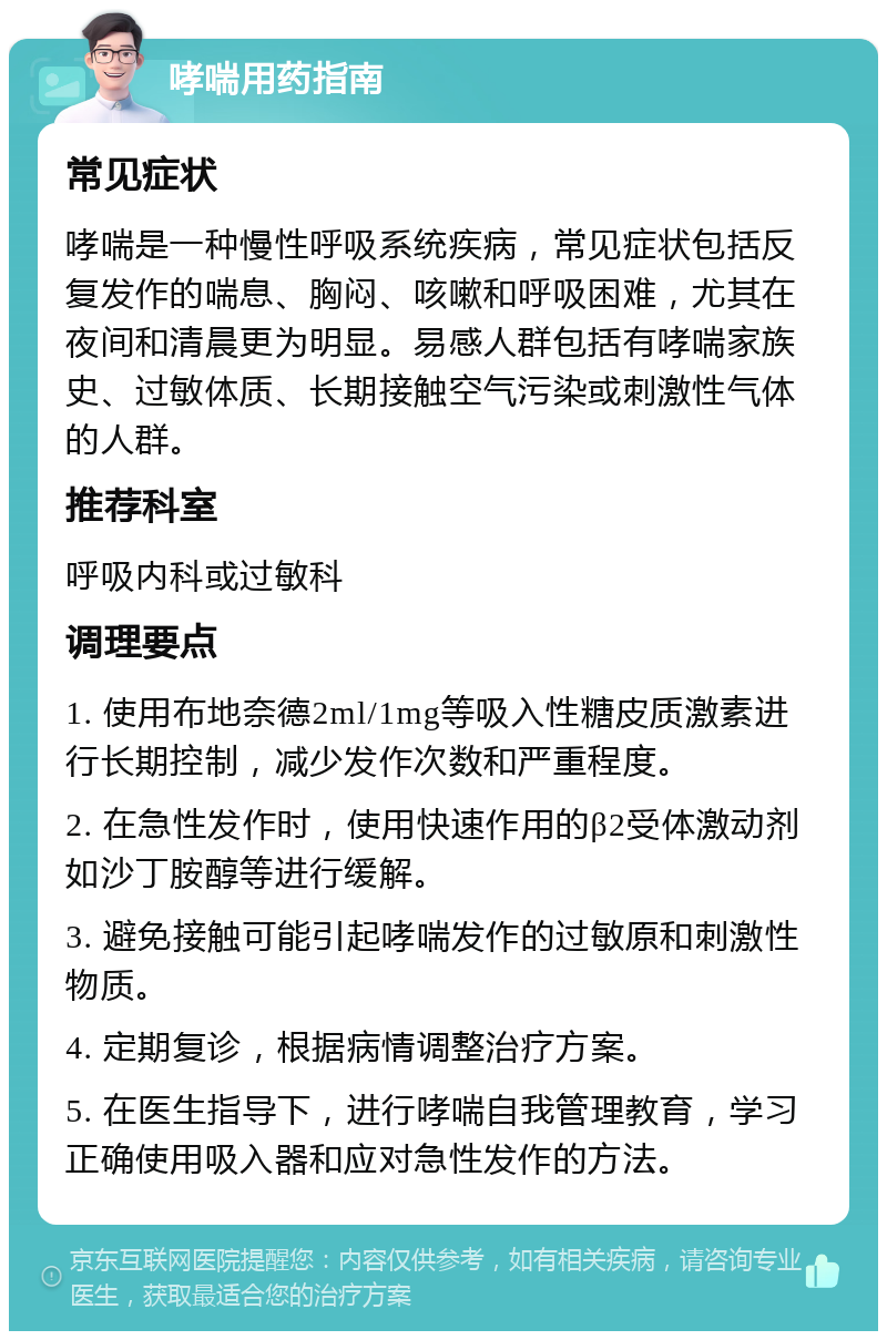 哮喘用药指南 常见症状 哮喘是一种慢性呼吸系统疾病，常见症状包括反复发作的喘息、胸闷、咳嗽和呼吸困难，尤其在夜间和清晨更为明显。易感人群包括有哮喘家族史、过敏体质、长期接触空气污染或刺激性气体的人群。 推荐科室 呼吸内科或过敏科 调理要点 1. 使用布地奈德2ml/1mg等吸入性糖皮质激素进行长期控制，减少发作次数和严重程度。 2. 在急性发作时，使用快速作用的β2受体激动剂如沙丁胺醇等进行缓解。 3. 避免接触可能引起哮喘发作的过敏原和刺激性物质。 4. 定期复诊，根据病情调整治疗方案。 5. 在医生指导下，进行哮喘自我管理教育，学习正确使用吸入器和应对急性发作的方法。