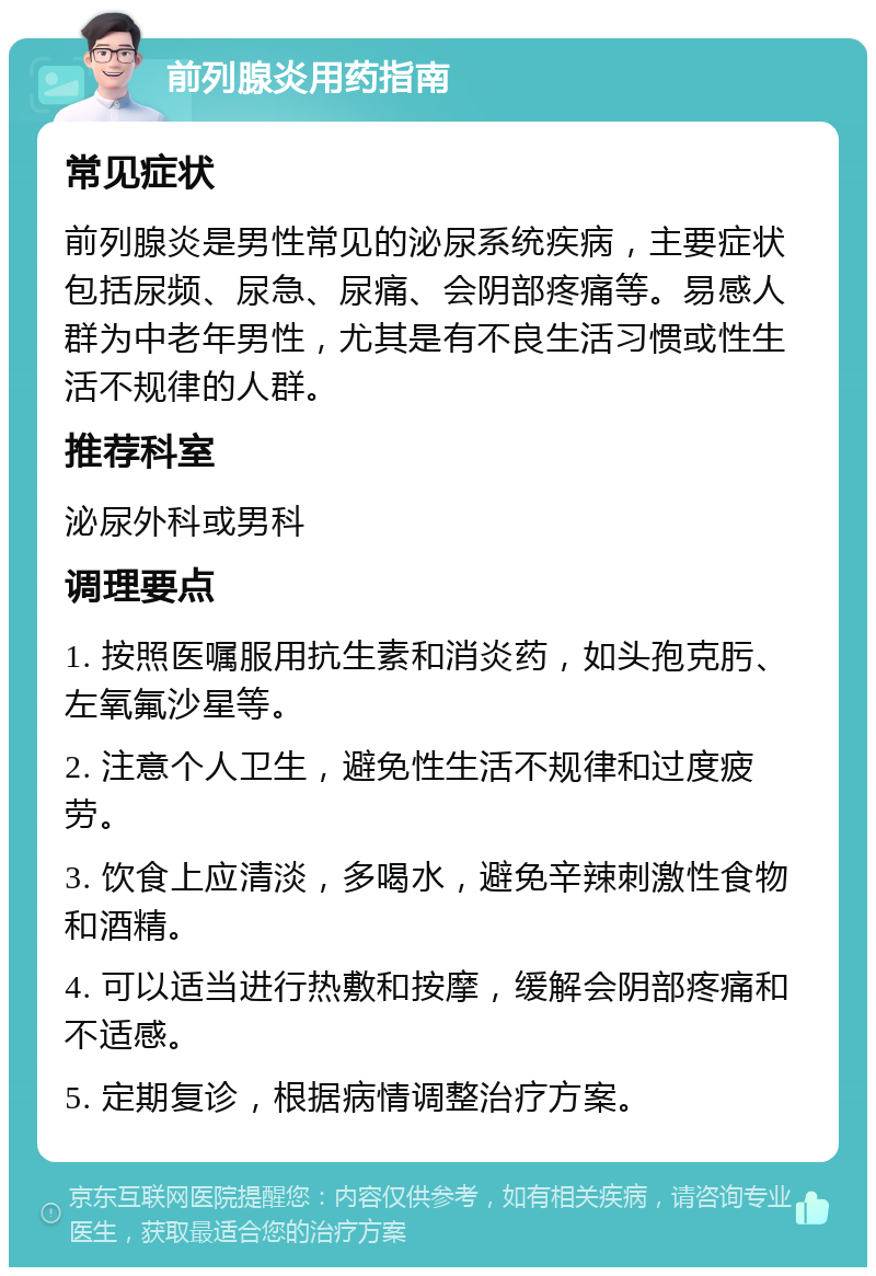 前列腺炎用药指南 常见症状 前列腺炎是男性常见的泌尿系统疾病，主要症状包括尿频、尿急、尿痛、会阴部疼痛等。易感人群为中老年男性，尤其是有不良生活习惯或性生活不规律的人群。 推荐科室 泌尿外科或男科 调理要点 1. 按照医嘱服用抗生素和消炎药，如头孢克肟、左氧氟沙星等。 2. 注意个人卫生，避免性生活不规律和过度疲劳。 3. 饮食上应清淡，多喝水，避免辛辣刺激性食物和酒精。 4. 可以适当进行热敷和按摩，缓解会阴部疼痛和不适感。 5. 定期复诊，根据病情调整治疗方案。