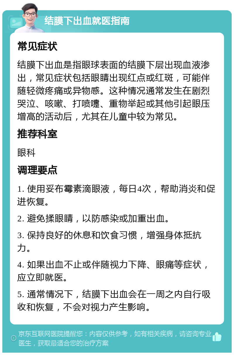 结膜下出血就医指南 常见症状 结膜下出血是指眼球表面的结膜下层出现血液渗出，常见症状包括眼睛出现红点或红斑，可能伴随轻微疼痛或异物感。这种情况通常发生在剧烈哭泣、咳嗽、打喷嚏、重物举起或其他引起眼压增高的活动后，尤其在儿童中较为常见。 推荐科室 眼科 调理要点 1. 使用妥布霉素滴眼液，每日4次，帮助消炎和促进恢复。 2. 避免揉眼睛，以防感染或加重出血。 3. 保持良好的休息和饮食习惯，增强身体抵抗力。 4. 如果出血不止或伴随视力下降、眼痛等症状，应立即就医。 5. 通常情况下，结膜下出血会在一周之内自行吸收和恢复，不会对视力产生影响。