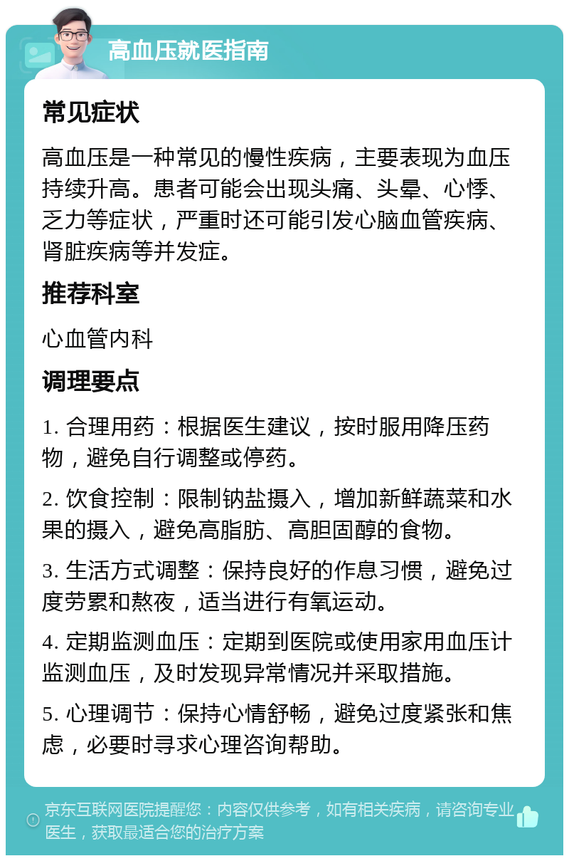 高血压就医指南 常见症状 高血压是一种常见的慢性疾病，主要表现为血压持续升高。患者可能会出现头痛、头晕、心悸、乏力等症状，严重时还可能引发心脑血管疾病、肾脏疾病等并发症。 推荐科室 心血管内科 调理要点 1. 合理用药：根据医生建议，按时服用降压药物，避免自行调整或停药。 2. 饮食控制：限制钠盐摄入，增加新鲜蔬菜和水果的摄入，避免高脂肪、高胆固醇的食物。 3. 生活方式调整：保持良好的作息习惯，避免过度劳累和熬夜，适当进行有氧运动。 4. 定期监测血压：定期到医院或使用家用血压计监测血压，及时发现异常情况并采取措施。 5. 心理调节：保持心情舒畅，避免过度紧张和焦虑，必要时寻求心理咨询帮助。