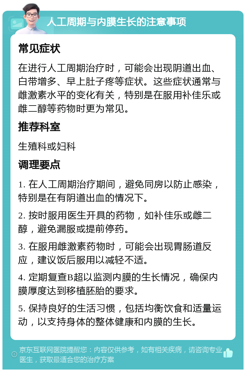 人工周期与内膜生长的注意事项 常见症状 在进行人工周期治疗时，可能会出现阴道出血、白带增多、早上肚子疼等症状。这些症状通常与雌激素水平的变化有关，特别是在服用补佳乐或雌二醇等药物时更为常见。 推荐科室 生殖科或妇科 调理要点 1. 在人工周期治疗期间，避免同房以防止感染，特别是在有阴道出血的情况下。 2. 按时服用医生开具的药物，如补佳乐或雌二醇，避免漏服或提前停药。 3. 在服用雌激素药物时，可能会出现胃肠道反应，建议饭后服用以减轻不适。 4. 定期复查B超以监测内膜的生长情况，确保内膜厚度达到移植胚胎的要求。 5. 保持良好的生活习惯，包括均衡饮食和适量运动，以支持身体的整体健康和内膜的生长。