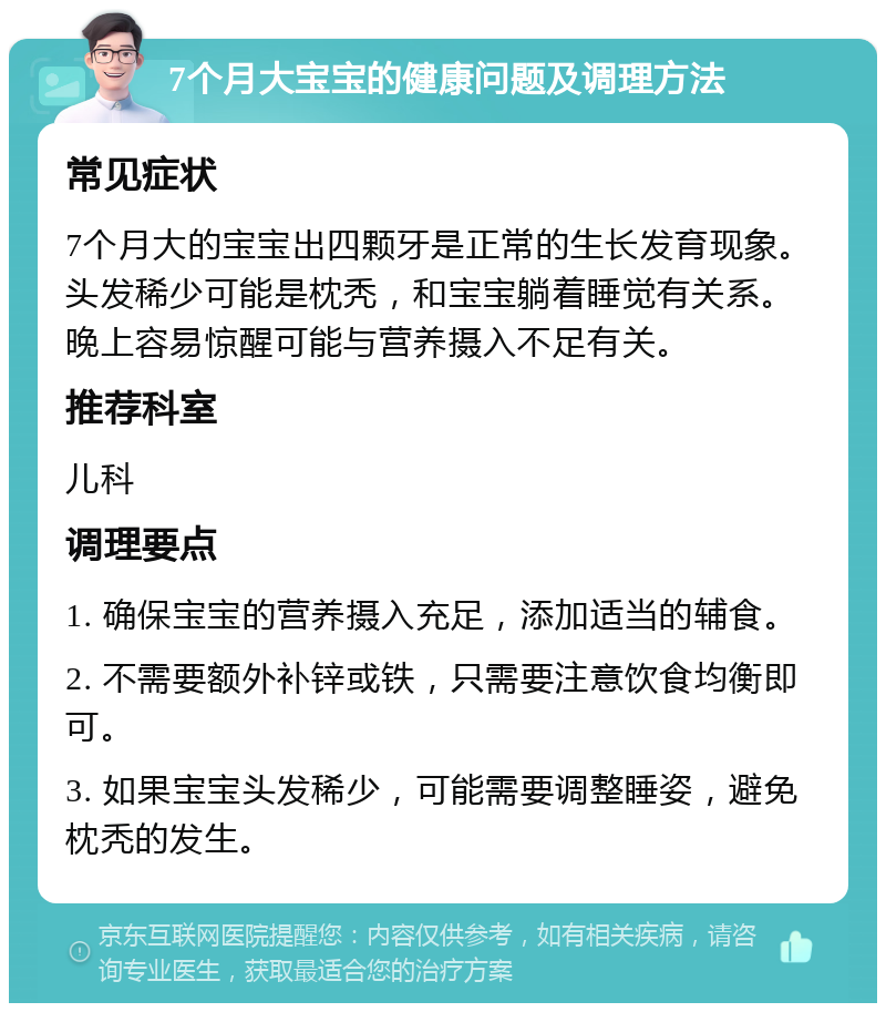 7个月大宝宝的健康问题及调理方法 常见症状 7个月大的宝宝出四颗牙是正常的生长发育现象。头发稀少可能是枕秃，和宝宝躺着睡觉有关系。晚上容易惊醒可能与营养摄入不足有关。 推荐科室 儿科 调理要点 1. 确保宝宝的营养摄入充足，添加适当的辅食。 2. 不需要额外补锌或铁，只需要注意饮食均衡即可。 3. 如果宝宝头发稀少，可能需要调整睡姿，避免枕秃的发生。