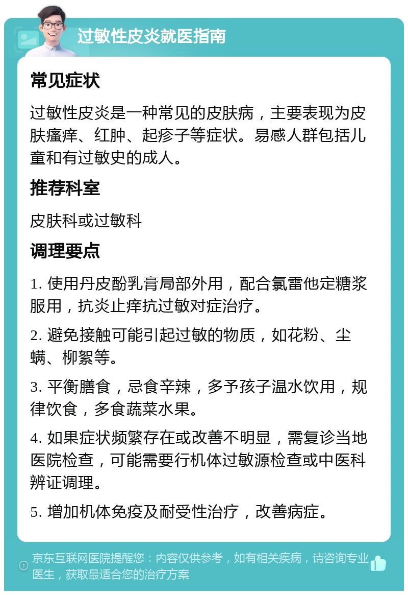 过敏性皮炎就医指南 常见症状 过敏性皮炎是一种常见的皮肤病，主要表现为皮肤瘙痒、红肿、起疹子等症状。易感人群包括儿童和有过敏史的成人。 推荐科室 皮肤科或过敏科 调理要点 1. 使用丹皮酚乳膏局部外用，配合氯雷他定糖浆服用，抗炎止痒抗过敏对症治疗。 2. 避免接触可能引起过敏的物质，如花粉、尘螨、柳絮等。 3. 平衡膳食，忌食辛辣，多予孩子温水饮用，规律饮食，多食蔬菜水果。 4. 如果症状频繁存在或改善不明显，需复诊当地医院检查，可能需要行机体过敏源检查或中医科辨证调理。 5. 增加机体免疫及耐受性治疗，改善病症。