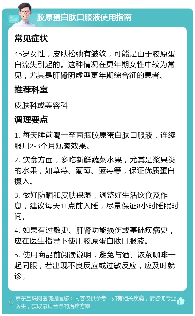 胶原蛋白肽口服液使用指南 常见症状 45岁女性，皮肤松弛有皱纹，可能是由于胶原蛋白流失引起的。这种情况在更年期女性中较为常见，尤其是肝肾阴虚型更年期综合征的患者。 推荐科室 皮肤科或美容科 调理要点 1. 每天睡前喝一至两瓶胶原蛋白肽口服液，连续服用2-3个月观察效果。 2. 饮食方面，多吃新鲜蔬菜水果，尤其是浆果类的水果，如草莓、葡萄、蓝莓等，保证优质蛋白摄入。 3. 做好防晒和皮肤保湿，调整好生活饮食及作息，建议每天11点前入睡，尽量保证8小时睡眠时间。 4. 如果有过敏史、肝肾功能损伤或基础疾病史，应在医生指导下使用胶原蛋白肽口服液。 5. 使用商品前阅读说明，避免与酒、浓茶咖啡一起同服，若出现不良反应或过敏反应，应及时就诊。