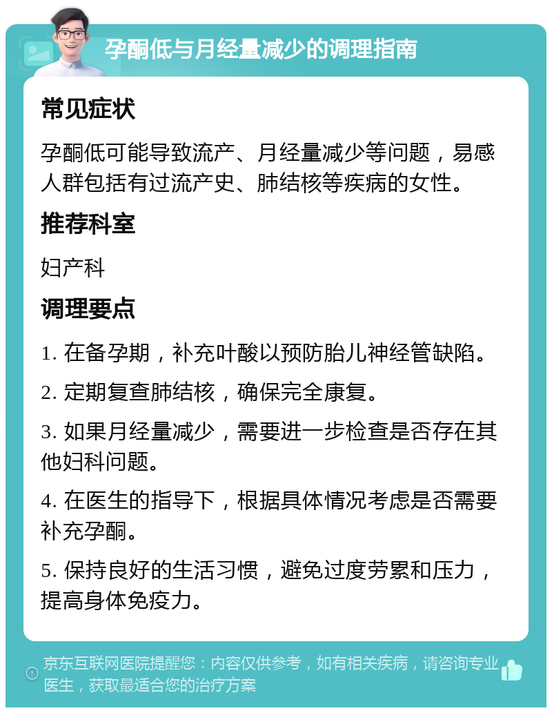 孕酮低与月经量减少的调理指南 常见症状 孕酮低可能导致流产、月经量减少等问题，易感人群包括有过流产史、肺结核等疾病的女性。 推荐科室 妇产科 调理要点 1. 在备孕期，补充叶酸以预防胎儿神经管缺陷。 2. 定期复查肺结核，确保完全康复。 3. 如果月经量减少，需要进一步检查是否存在其他妇科问题。 4. 在医生的指导下，根据具体情况考虑是否需要补充孕酮。 5. 保持良好的生活习惯，避免过度劳累和压力，提高身体免疫力。