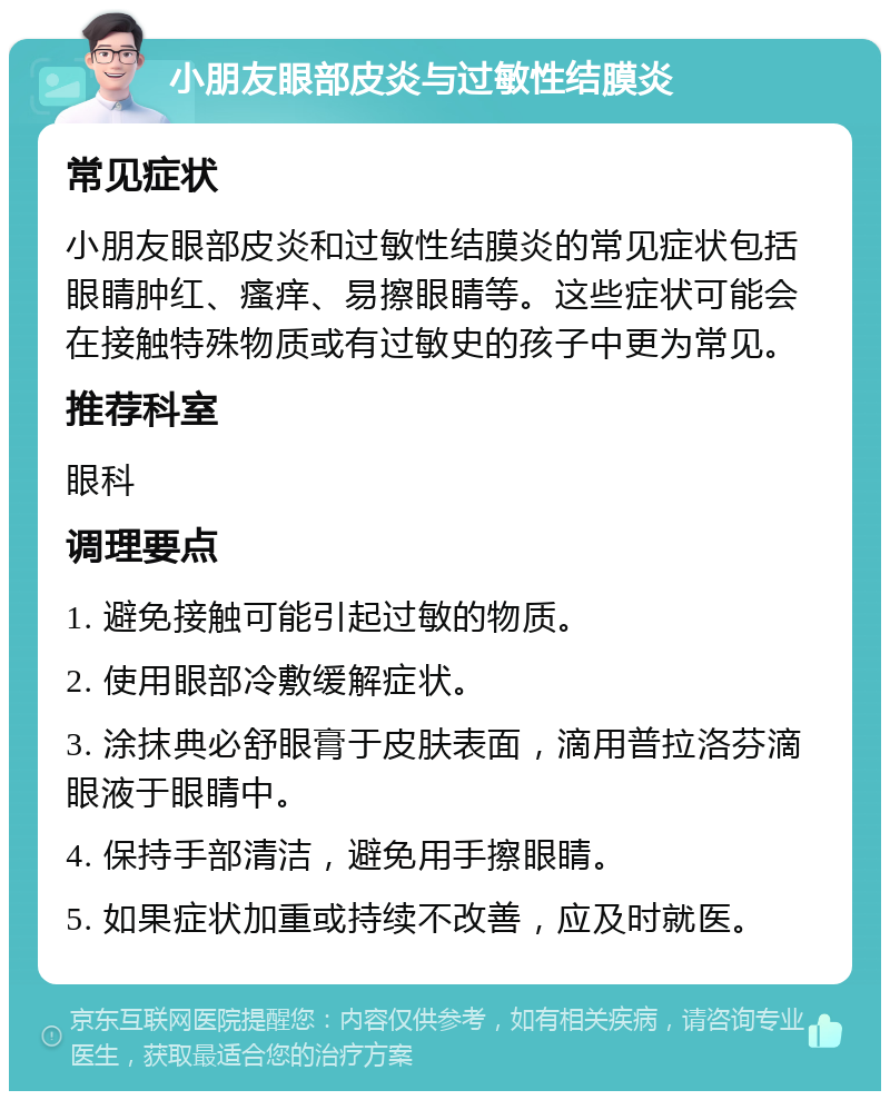 小朋友眼部皮炎与过敏性结膜炎 常见症状 小朋友眼部皮炎和过敏性结膜炎的常见症状包括眼睛肿红、瘙痒、易擦眼睛等。这些症状可能会在接触特殊物质或有过敏史的孩子中更为常见。 推荐科室 眼科 调理要点 1. 避免接触可能引起过敏的物质。 2. 使用眼部冷敷缓解症状。 3. 涂抹典必舒眼膏于皮肤表面，滴用普拉洛芬滴眼液于眼睛中。 4. 保持手部清洁，避免用手擦眼睛。 5. 如果症状加重或持续不改善，应及时就医。