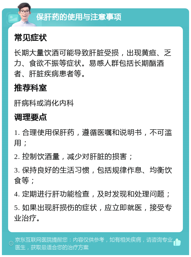 保肝药的使用与注意事项 常见症状 长期大量饮酒可能导致肝脏受损，出现黄疸、乏力、食欲不振等症状。易感人群包括长期酗酒者、肝脏疾病患者等。 推荐科室 肝病科或消化内科 调理要点 1. 合理使用保肝药，遵循医嘱和说明书，不可滥用； 2. 控制饮酒量，减少对肝脏的损害； 3. 保持良好的生活习惯，包括规律作息、均衡饮食等； 4. 定期进行肝功能检查，及时发现和处理问题； 5. 如果出现肝损伤的症状，应立即就医，接受专业治疗。