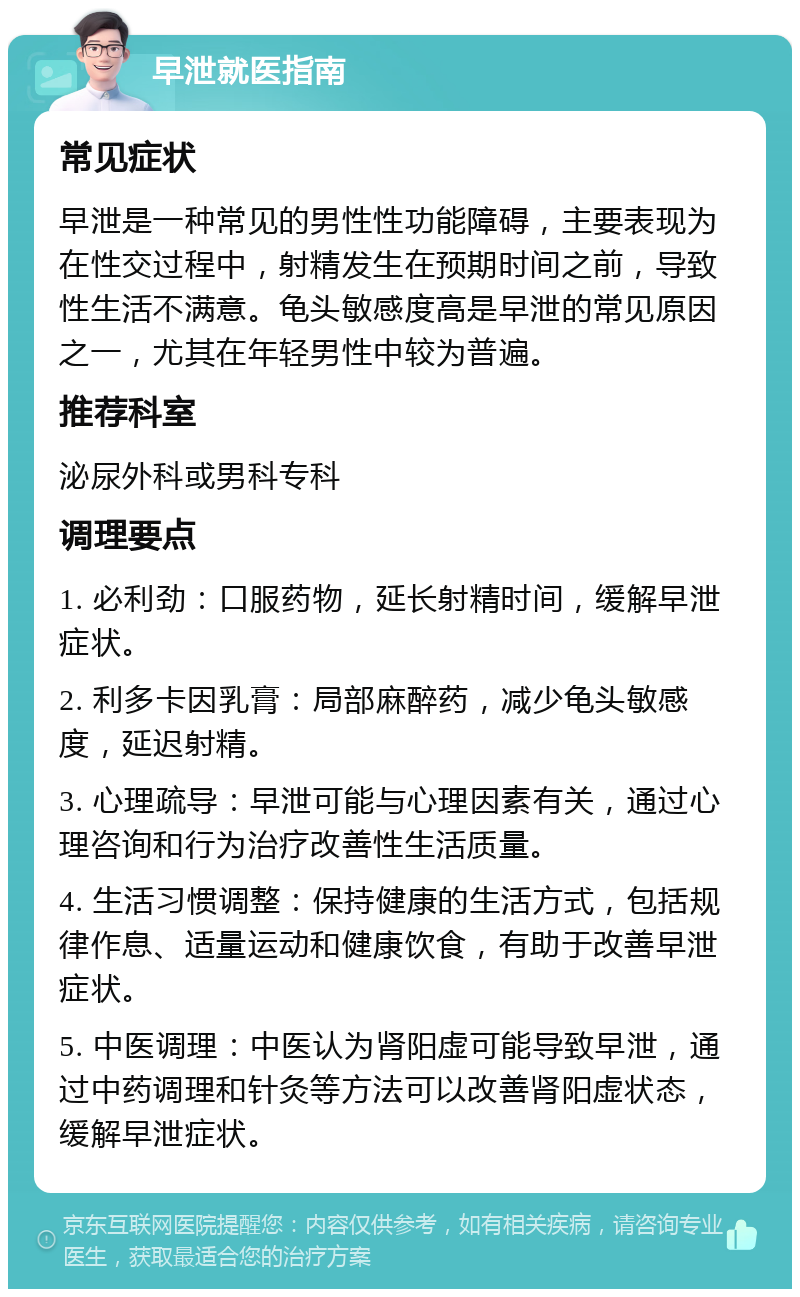 早泄就医指南 常见症状 早泄是一种常见的男性性功能障碍，主要表现为在性交过程中，射精发生在预期时间之前，导致性生活不满意。龟头敏感度高是早泄的常见原因之一，尤其在年轻男性中较为普遍。 推荐科室 泌尿外科或男科专科 调理要点 1. 必利劲：口服药物，延长射精时间，缓解早泄症状。 2. 利多卡因乳膏：局部麻醉药，减少龟头敏感度，延迟射精。 3. 心理疏导：早泄可能与心理因素有关，通过心理咨询和行为治疗改善性生活质量。 4. 生活习惯调整：保持健康的生活方式，包括规律作息、适量运动和健康饮食，有助于改善早泄症状。 5. 中医调理：中医认为肾阳虚可能导致早泄，通过中药调理和针灸等方法可以改善肾阳虚状态，缓解早泄症状。