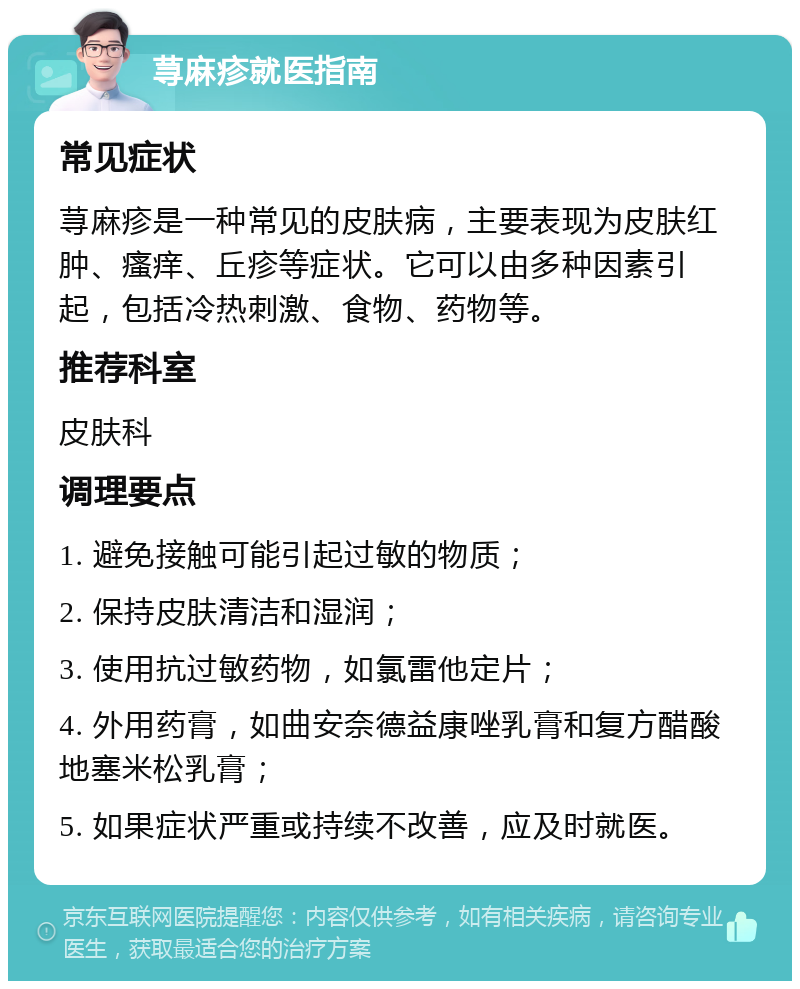 荨麻疹就医指南 常见症状 荨麻疹是一种常见的皮肤病，主要表现为皮肤红肿、瘙痒、丘疹等症状。它可以由多种因素引起，包括冷热刺激、食物、药物等。 推荐科室 皮肤科 调理要点 1. 避免接触可能引起过敏的物质； 2. 保持皮肤清洁和湿润； 3. 使用抗过敏药物，如氯雷他定片； 4. 外用药膏，如曲安奈德益康唑乳膏和复方醋酸地塞米松乳膏； 5. 如果症状严重或持续不改善，应及时就医。