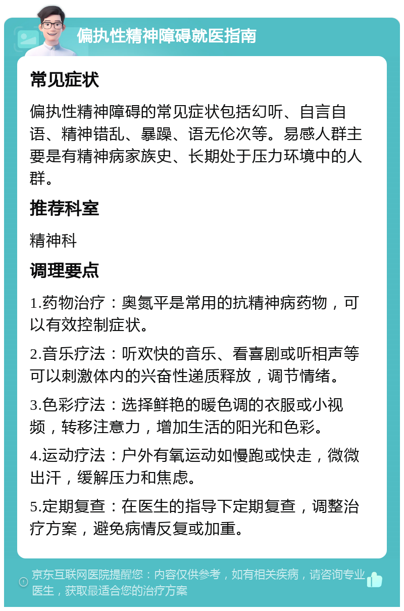 偏执性精神障碍就医指南 常见症状 偏执性精神障碍的常见症状包括幻听、自言自语、精神错乱、暴躁、语无伦次等。易感人群主要是有精神病家族史、长期处于压力环境中的人群。 推荐科室 精神科 调理要点 1.药物治疗：奥氮平是常用的抗精神病药物，可以有效控制症状。 2.音乐疗法：听欢快的音乐、看喜剧或听相声等可以刺激体内的兴奋性递质释放，调节情绪。 3.色彩疗法：选择鲜艳的暖色调的衣服或小视频，转移注意力，增加生活的阳光和色彩。 4.运动疗法：户外有氧运动如慢跑或快走，微微出汗，缓解压力和焦虑。 5.定期复查：在医生的指导下定期复查，调整治疗方案，避免病情反复或加重。