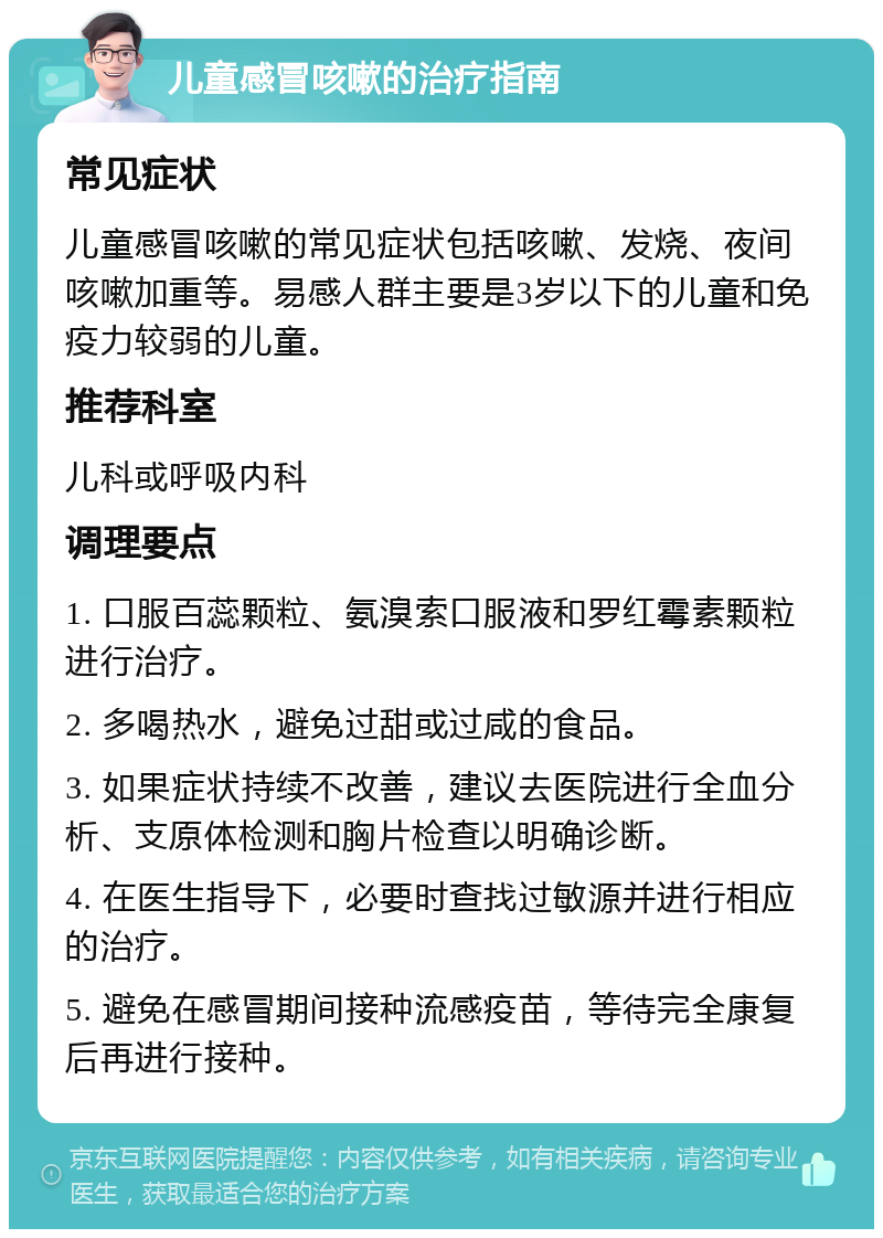 儿童感冒咳嗽的治疗指南 常见症状 儿童感冒咳嗽的常见症状包括咳嗽、发烧、夜间咳嗽加重等。易感人群主要是3岁以下的儿童和免疫力较弱的儿童。 推荐科室 儿科或呼吸内科 调理要点 1. 口服百蕊颗粒、氨溴索口服液和罗红霉素颗粒进行治疗。 2. 多喝热水，避免过甜或过咸的食品。 3. 如果症状持续不改善，建议去医院进行全血分析、支原体检测和胸片检查以明确诊断。 4. 在医生指导下，必要时查找过敏源并进行相应的治疗。 5. 避免在感冒期间接种流感疫苗，等待完全康复后再进行接种。