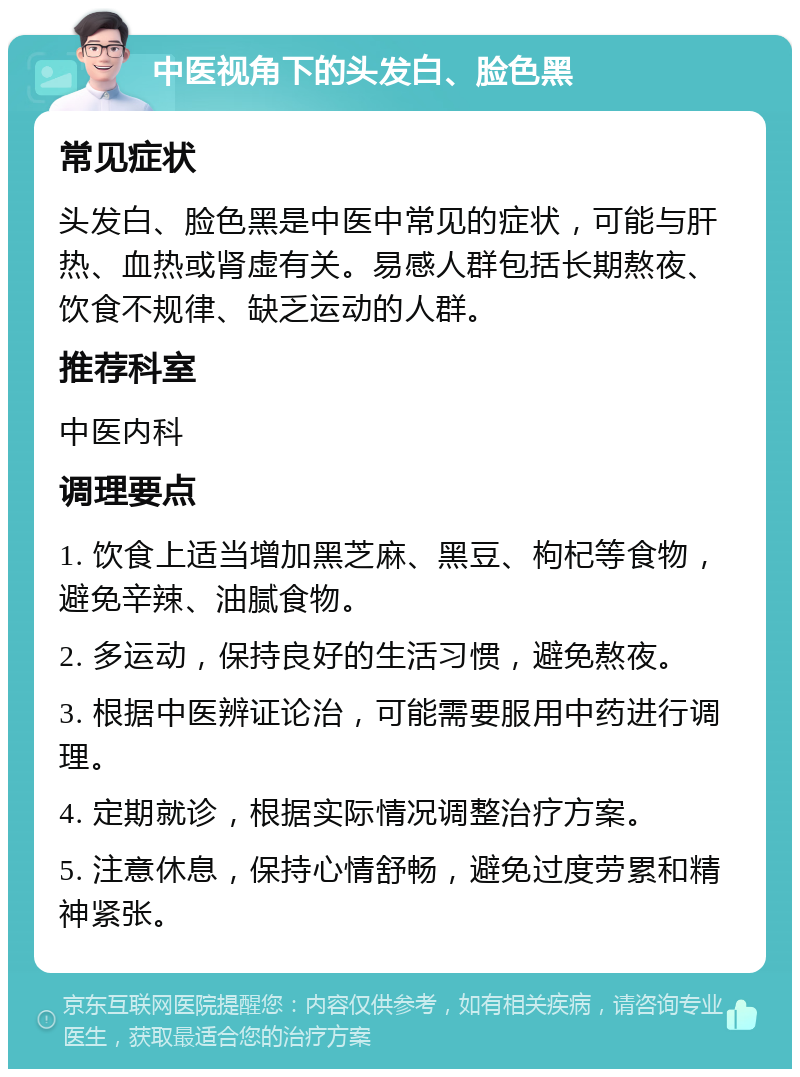 中医视角下的头发白、脸色黑 常见症状 头发白、脸色黑是中医中常见的症状，可能与肝热、血热或肾虚有关。易感人群包括长期熬夜、饮食不规律、缺乏运动的人群。 推荐科室 中医内科 调理要点 1. 饮食上适当增加黑芝麻、黑豆、枸杞等食物，避免辛辣、油腻食物。 2. 多运动，保持良好的生活习惯，避免熬夜。 3. 根据中医辨证论治，可能需要服用中药进行调理。 4. 定期就诊，根据实际情况调整治疗方案。 5. 注意休息，保持心情舒畅，避免过度劳累和精神紧张。