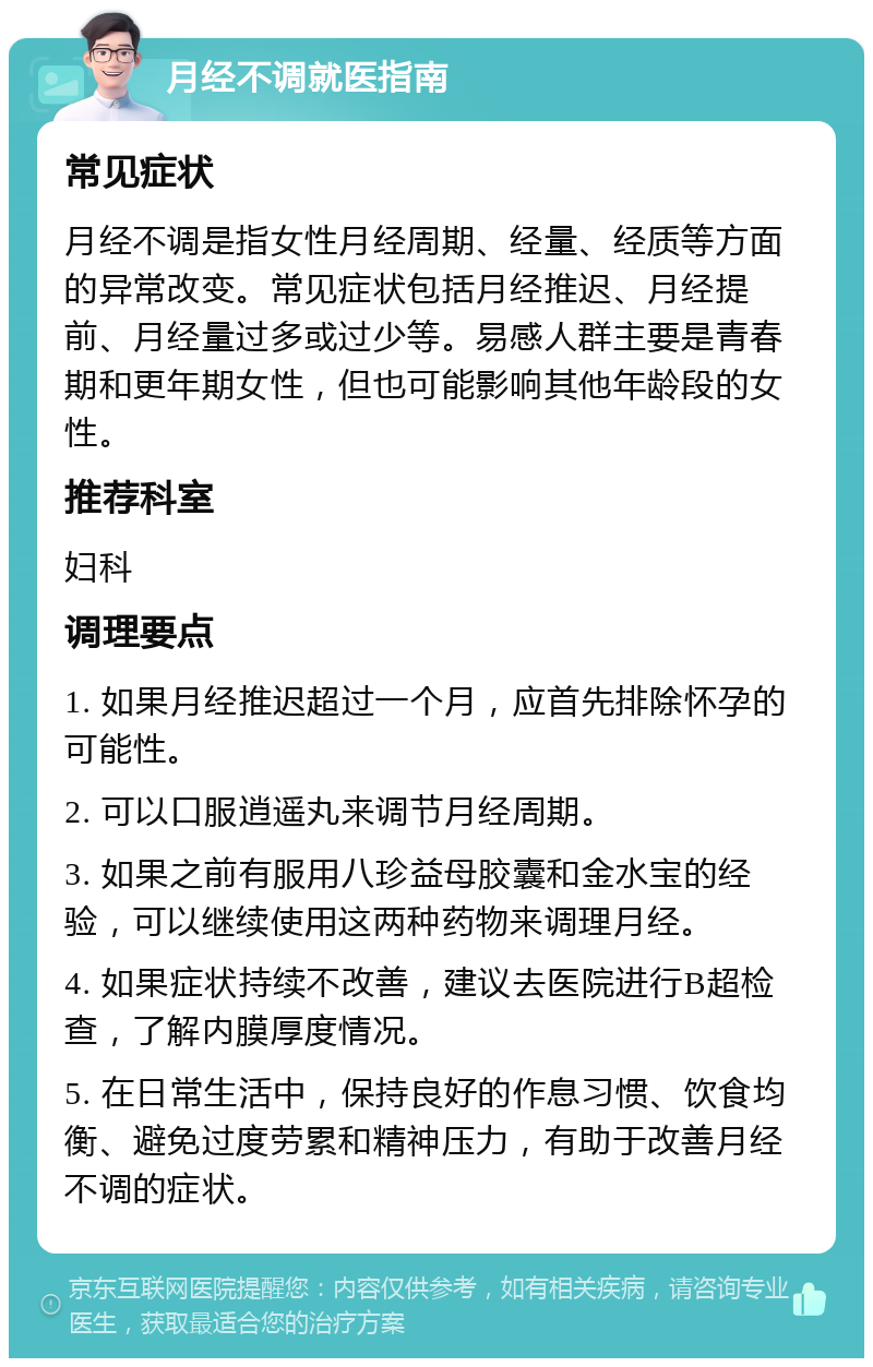 月经不调就医指南 常见症状 月经不调是指女性月经周期、经量、经质等方面的异常改变。常见症状包括月经推迟、月经提前、月经量过多或过少等。易感人群主要是青春期和更年期女性，但也可能影响其他年龄段的女性。 推荐科室 妇科 调理要点 1. 如果月经推迟超过一个月，应首先排除怀孕的可能性。 2. 可以口服逍遥丸来调节月经周期。 3. 如果之前有服用八珍益母胶囊和金水宝的经验，可以继续使用这两种药物来调理月经。 4. 如果症状持续不改善，建议去医院进行B超检查，了解内膜厚度情况。 5. 在日常生活中，保持良好的作息习惯、饮食均衡、避免过度劳累和精神压力，有助于改善月经不调的症状。