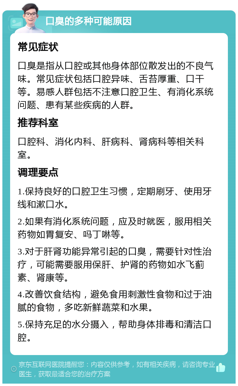 口臭的多种可能原因 常见症状 口臭是指从口腔或其他身体部位散发出的不良气味。常见症状包括口腔异味、舌苔厚重、口干等。易感人群包括不注意口腔卫生、有消化系统问题、患有某些疾病的人群。 推荐科室 口腔科、消化内科、肝病科、肾病科等相关科室。 调理要点 1.保持良好的口腔卫生习惯，定期刷牙、使用牙线和漱口水。 2.如果有消化系统问题，应及时就医，服用相关药物如胃复安、吗丁啉等。 3.对于肝肾功能异常引起的口臭，需要针对性治疗，可能需要服用保肝、护肾的药物如水飞蓟素、肾康等。 4.改善饮食结构，避免食用刺激性食物和过于油腻的食物，多吃新鲜蔬菜和水果。 5.保持充足的水分摄入，帮助身体排毒和清洁口腔。