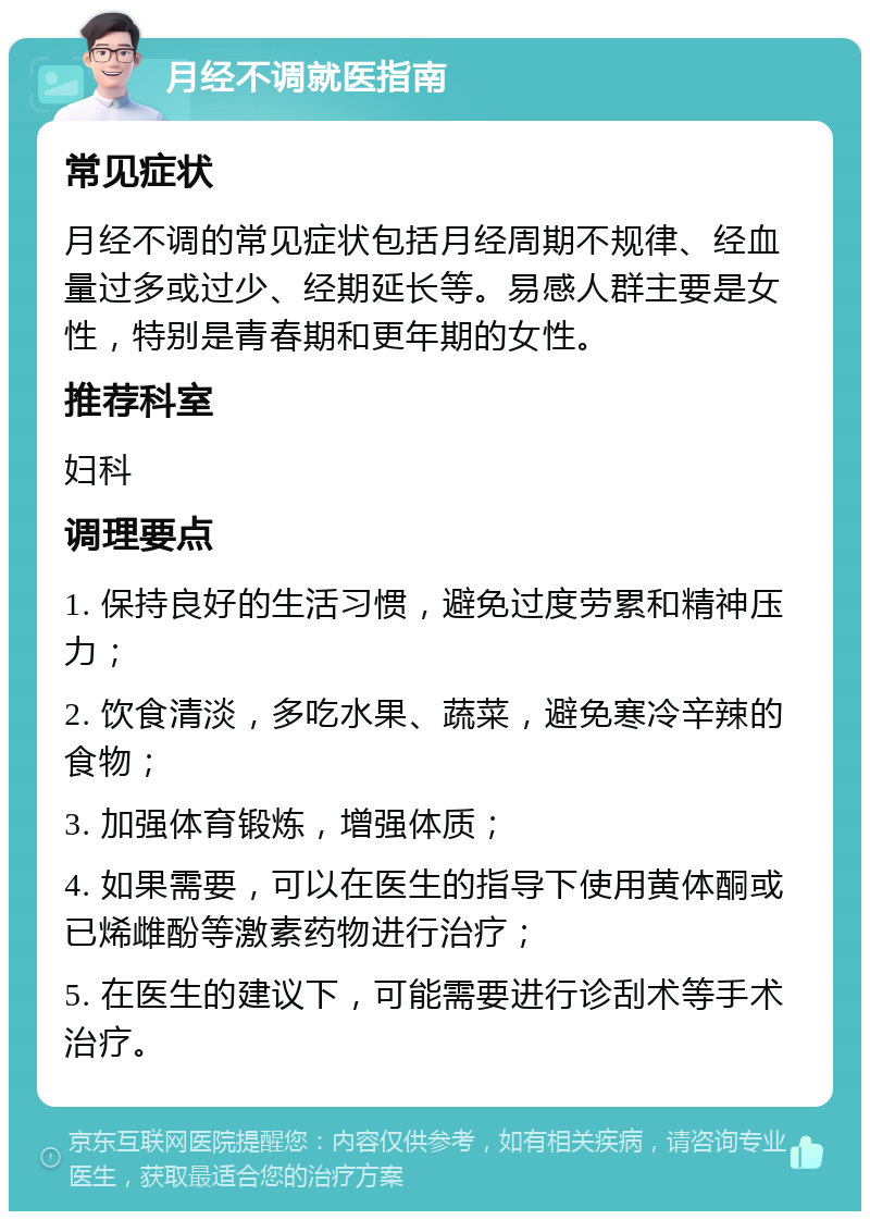 月经不调就医指南 常见症状 月经不调的常见症状包括月经周期不规律、经血量过多或过少、经期延长等。易感人群主要是女性，特别是青春期和更年期的女性。 推荐科室 妇科 调理要点 1. 保持良好的生活习惯，避免过度劳累和精神压力； 2. 饮食清淡，多吃水果、蔬菜，避免寒冷辛辣的食物； 3. 加强体育锻炼，增强体质； 4. 如果需要，可以在医生的指导下使用黄体酮或已烯雌酚等激素药物进行治疗； 5. 在医生的建议下，可能需要进行诊刮术等手术治疗。