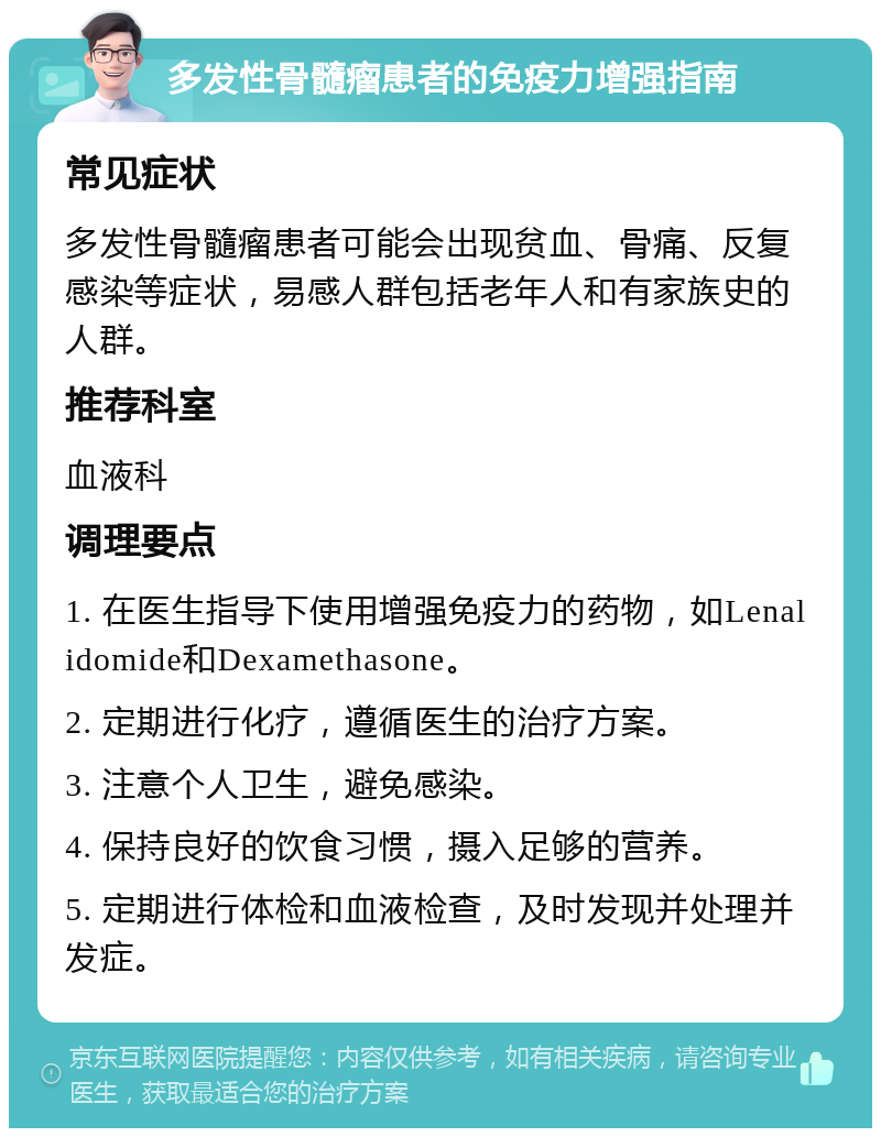 多发性骨髓瘤患者的免疫力增强指南 常见症状 多发性骨髓瘤患者可能会出现贫血、骨痛、反复感染等症状，易感人群包括老年人和有家族史的人群。 推荐科室 血液科 调理要点 1. 在医生指导下使用增强免疫力的药物，如Lenalidomide和Dexamethasone。 2. 定期进行化疗，遵循医生的治疗方案。 3. 注意个人卫生，避免感染。 4. 保持良好的饮食习惯，摄入足够的营养。 5. 定期进行体检和血液检查，及时发现并处理并发症。