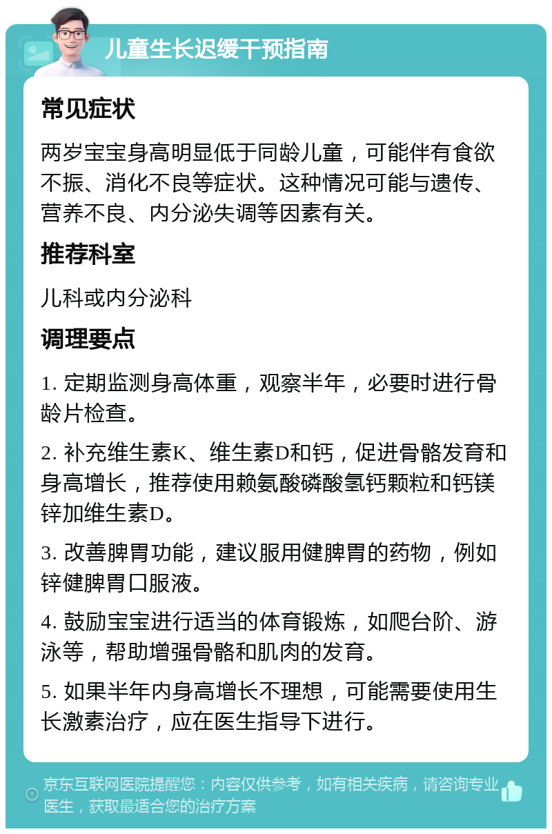 儿童生长迟缓干预指南 常见症状 两岁宝宝身高明显低于同龄儿童，可能伴有食欲不振、消化不良等症状。这种情况可能与遗传、营养不良、内分泌失调等因素有关。 推荐科室 儿科或内分泌科 调理要点 1. 定期监测身高体重，观察半年，必要时进行骨龄片检查。 2. 补充维生素K、维生素D和钙，促进骨骼发育和身高增长，推荐使用赖氨酸磷酸氢钙颗粒和钙镁锌加维生素D。 3. 改善脾胃功能，建议服用健脾胃的药物，例如锌健脾胃口服液。 4. 鼓励宝宝进行适当的体育锻炼，如爬台阶、游泳等，帮助增强骨骼和肌肉的发育。 5. 如果半年内身高增长不理想，可能需要使用生长激素治疗，应在医生指导下进行。