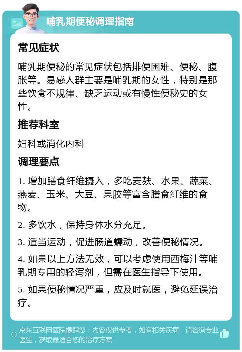 哺乳期便秘调理指南 常见症状 哺乳期便秘的常见症状包括排便困难、便秘、腹胀等。易感人群主要是哺乳期的女性，特别是那些饮食不规律、缺乏运动或有慢性便秘史的女性。 推荐科室 妇科或消化内科 调理要点 1. 增加膳食纤维摄入，多吃麦麸、水果、蔬菜、燕麦、玉米、大豆、果胶等富含膳食纤维的食物。 2. 多饮水，保持身体水分充足。 3. 适当运动，促进肠道蠕动，改善便秘情况。 4. 如果以上方法无效，可以考虑使用西梅汁等哺乳期专用的轻泻剂，但需在医生指导下使用。 5. 如果便秘情况严重，应及时就医，避免延误治疗。