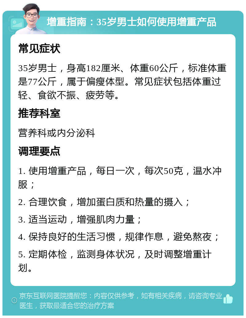 增重指南：35岁男士如何使用增重产品 常见症状 35岁男士，身高182厘米、体重60公斤，标准体重是77公斤，属于偏瘦体型。常见症状包括体重过轻、食欲不振、疲劳等。 推荐科室 营养科或内分泌科 调理要点 1. 使用增重产品，每日一次，每次50克，温水冲服； 2. 合理饮食，增加蛋白质和热量的摄入； 3. 适当运动，增强肌肉力量； 4. 保持良好的生活习惯，规律作息，避免熬夜； 5. 定期体检，监测身体状况，及时调整增重计划。