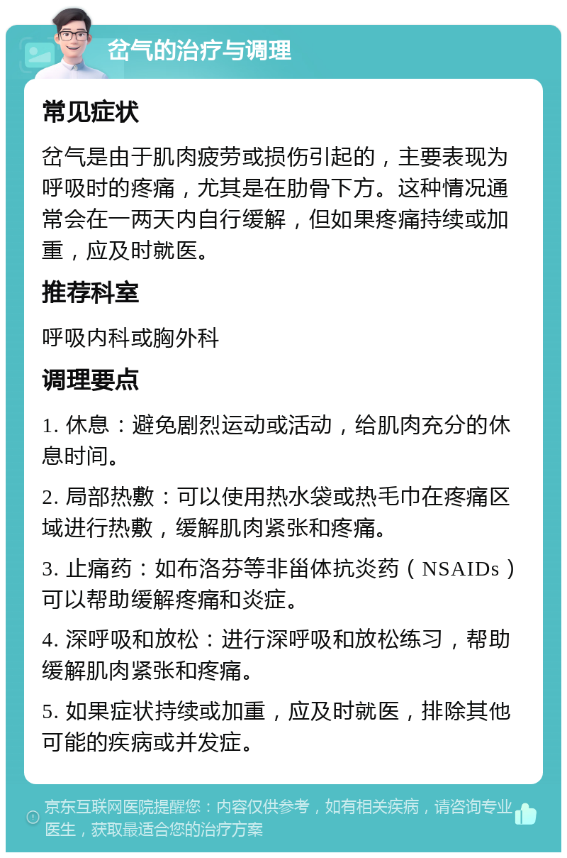 岔气的治疗与调理 常见症状 岔气是由于肌肉疲劳或损伤引起的，主要表现为呼吸时的疼痛，尤其是在肋骨下方。这种情况通常会在一两天内自行缓解，但如果疼痛持续或加重，应及时就医。 推荐科室 呼吸内科或胸外科 调理要点 1. 休息：避免剧烈运动或活动，给肌肉充分的休息时间。 2. 局部热敷：可以使用热水袋或热毛巾在疼痛区域进行热敷，缓解肌肉紧张和疼痛。 3. 止痛药：如布洛芬等非甾体抗炎药（NSAIDs）可以帮助缓解疼痛和炎症。 4. 深呼吸和放松：进行深呼吸和放松练习，帮助缓解肌肉紧张和疼痛。 5. 如果症状持续或加重，应及时就医，排除其他可能的疾病或并发症。