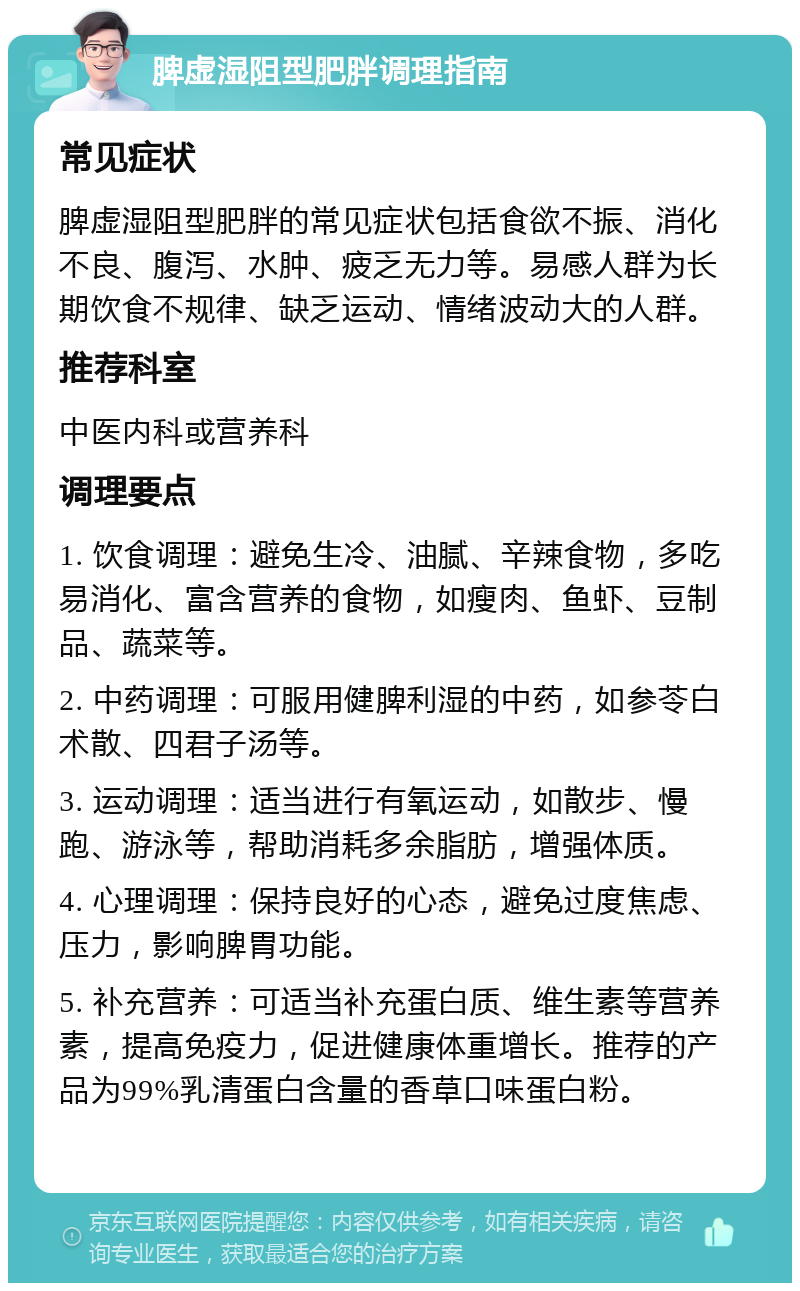 脾虚湿阻型肥胖调理指南 常见症状 脾虚湿阻型肥胖的常见症状包括食欲不振、消化不良、腹泻、水肿、疲乏无力等。易感人群为长期饮食不规律、缺乏运动、情绪波动大的人群。 推荐科室 中医内科或营养科 调理要点 1. 饮食调理：避免生冷、油腻、辛辣食物，多吃易消化、富含营养的食物，如瘦肉、鱼虾、豆制品、蔬菜等。 2. 中药调理：可服用健脾利湿的中药，如参苓白术散、四君子汤等。 3. 运动调理：适当进行有氧运动，如散步、慢跑、游泳等，帮助消耗多余脂肪，增强体质。 4. 心理调理：保持良好的心态，避免过度焦虑、压力，影响脾胃功能。 5. 补充营养：可适当补充蛋白质、维生素等营养素，提高免疫力，促进健康体重增长。推荐的产品为99%乳清蛋白含量的香草口味蛋白粉。