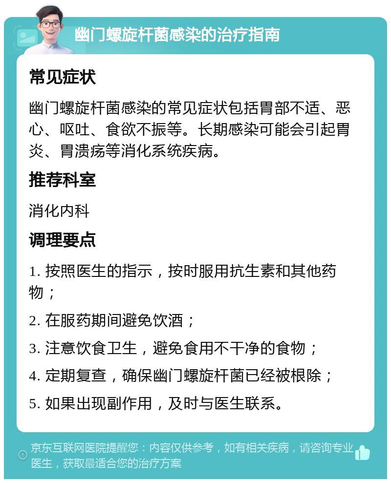 幽门螺旋杆菌感染的治疗指南 常见症状 幽门螺旋杆菌感染的常见症状包括胃部不适、恶心、呕吐、食欲不振等。长期感染可能会引起胃炎、胃溃疡等消化系统疾病。 推荐科室 消化内科 调理要点 1. 按照医生的指示，按时服用抗生素和其他药物； 2. 在服药期间避免饮酒； 3. 注意饮食卫生，避免食用不干净的食物； 4. 定期复查，确保幽门螺旋杆菌已经被根除； 5. 如果出现副作用，及时与医生联系。