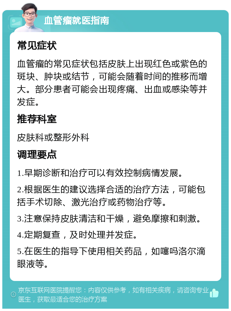 血管瘤就医指南 常见症状 血管瘤的常见症状包括皮肤上出现红色或紫色的斑块、肿块或结节，可能会随着时间的推移而增大。部分患者可能会出现疼痛、出血或感染等并发症。 推荐科室 皮肤科或整形外科 调理要点 1.早期诊断和治疗可以有效控制病情发展。 2.根据医生的建议选择合适的治疗方法，可能包括手术切除、激光治疗或药物治疗等。 3.注意保持皮肤清洁和干燥，避免摩擦和刺激。 4.定期复查，及时处理并发症。 5.在医生的指导下使用相关药品，如噻吗洛尔滴眼液等。