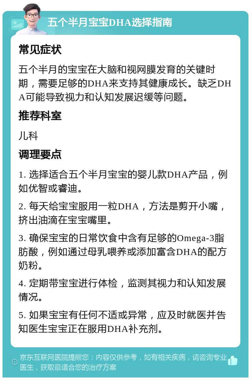 五个半月宝宝DHA选择指南 常见症状 五个半月的宝宝在大脑和视网膜发育的关键时期，需要足够的DHA来支持其健康成长。缺乏DHA可能导致视力和认知发展迟缓等问题。 推荐科室 儿科 调理要点 1. 选择适合五个半月宝宝的婴儿款DHA产品，例如优智或睿迪。 2. 每天给宝宝服用一粒DHA，方法是剪开小嘴，挤出油滴在宝宝嘴里。 3. 确保宝宝的日常饮食中含有足够的Omega-3脂肪酸，例如通过母乳喂养或添加富含DHA的配方奶粉。 4. 定期带宝宝进行体检，监测其视力和认知发展情况。 5. 如果宝宝有任何不适或异常，应及时就医并告知医生宝宝正在服用DHA补充剂。