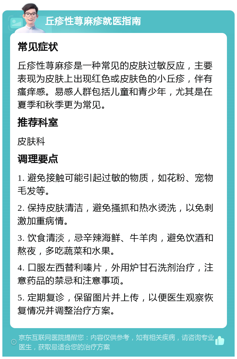 丘疹性荨麻疹就医指南 常见症状 丘疹性荨麻疹是一种常见的皮肤过敏反应，主要表现为皮肤上出现红色或皮肤色的小丘疹，伴有瘙痒感。易感人群包括儿童和青少年，尤其是在夏季和秋季更为常见。 推荐科室 皮肤科 调理要点 1. 避免接触可能引起过敏的物质，如花粉、宠物毛发等。 2. 保持皮肤清洁，避免搔抓和热水烫洗，以免刺激加重病情。 3. 饮食清淡，忌辛辣海鲜、牛羊肉，避免饮酒和熬夜，多吃蔬菜和水果。 4. 口服左西替利嗪片，外用炉甘石洗剂治疗，注意药品的禁忌和注意事项。 5. 定期复诊，保留图片并上传，以便医生观察恢复情况并调整治疗方案。