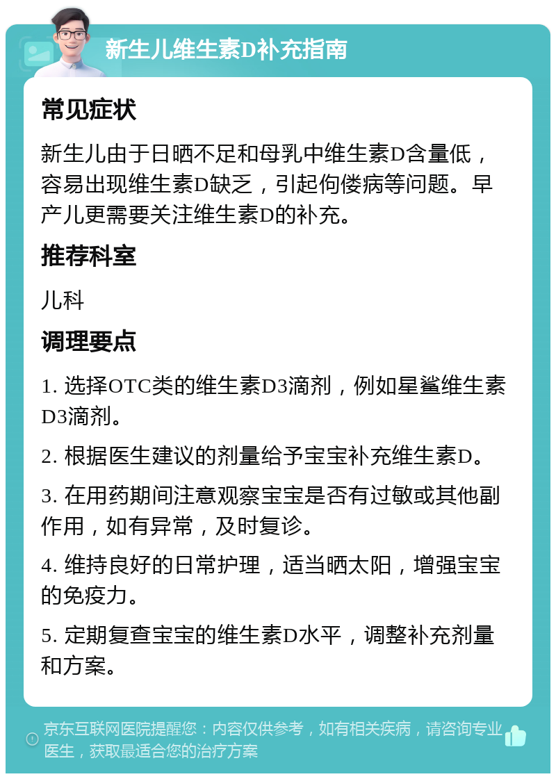 新生儿维生素D补充指南 常见症状 新生儿由于日晒不足和母乳中维生素D含量低，容易出现维生素D缺乏，引起佝偻病等问题。早产儿更需要关注维生素D的补充。 推荐科室 儿科 调理要点 1. 选择OTC类的维生素D3滴剂，例如星鲨维生素D3滴剂。 2. 根据医生建议的剂量给予宝宝补充维生素D。 3. 在用药期间注意观察宝宝是否有过敏或其他副作用，如有异常，及时复诊。 4. 维持良好的日常护理，适当晒太阳，增强宝宝的免疫力。 5. 定期复查宝宝的维生素D水平，调整补充剂量和方案。