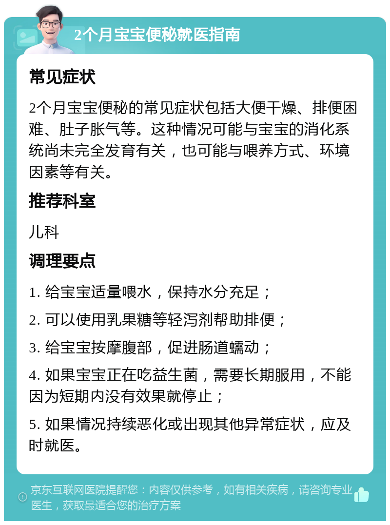 2个月宝宝便秘就医指南 常见症状 2个月宝宝便秘的常见症状包括大便干燥、排便困难、肚子胀气等。这种情况可能与宝宝的消化系统尚未完全发育有关，也可能与喂养方式、环境因素等有关。 推荐科室 儿科 调理要点 1. 给宝宝适量喂水，保持水分充足； 2. 可以使用乳果糖等轻泻剂帮助排便； 3. 给宝宝按摩腹部，促进肠道蠕动； 4. 如果宝宝正在吃益生菌，需要长期服用，不能因为短期内没有效果就停止； 5. 如果情况持续恶化或出现其他异常症状，应及时就医。