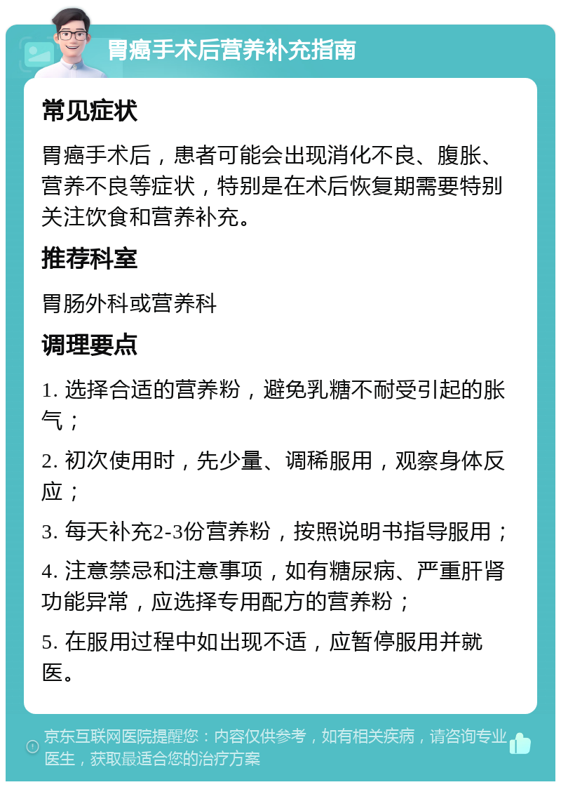 胃癌手术后营养补充指南 常见症状 胃癌手术后，患者可能会出现消化不良、腹胀、营养不良等症状，特别是在术后恢复期需要特别关注饮食和营养补充。 推荐科室 胃肠外科或营养科 调理要点 1. 选择合适的营养粉，避免乳糖不耐受引起的胀气； 2. 初次使用时，先少量、调稀服用，观察身体反应； 3. 每天补充2-3份营养粉，按照说明书指导服用； 4. 注意禁忌和注意事项，如有糖尿病、严重肝肾功能异常，应选择专用配方的营养粉； 5. 在服用过程中如出现不适，应暂停服用并就医。