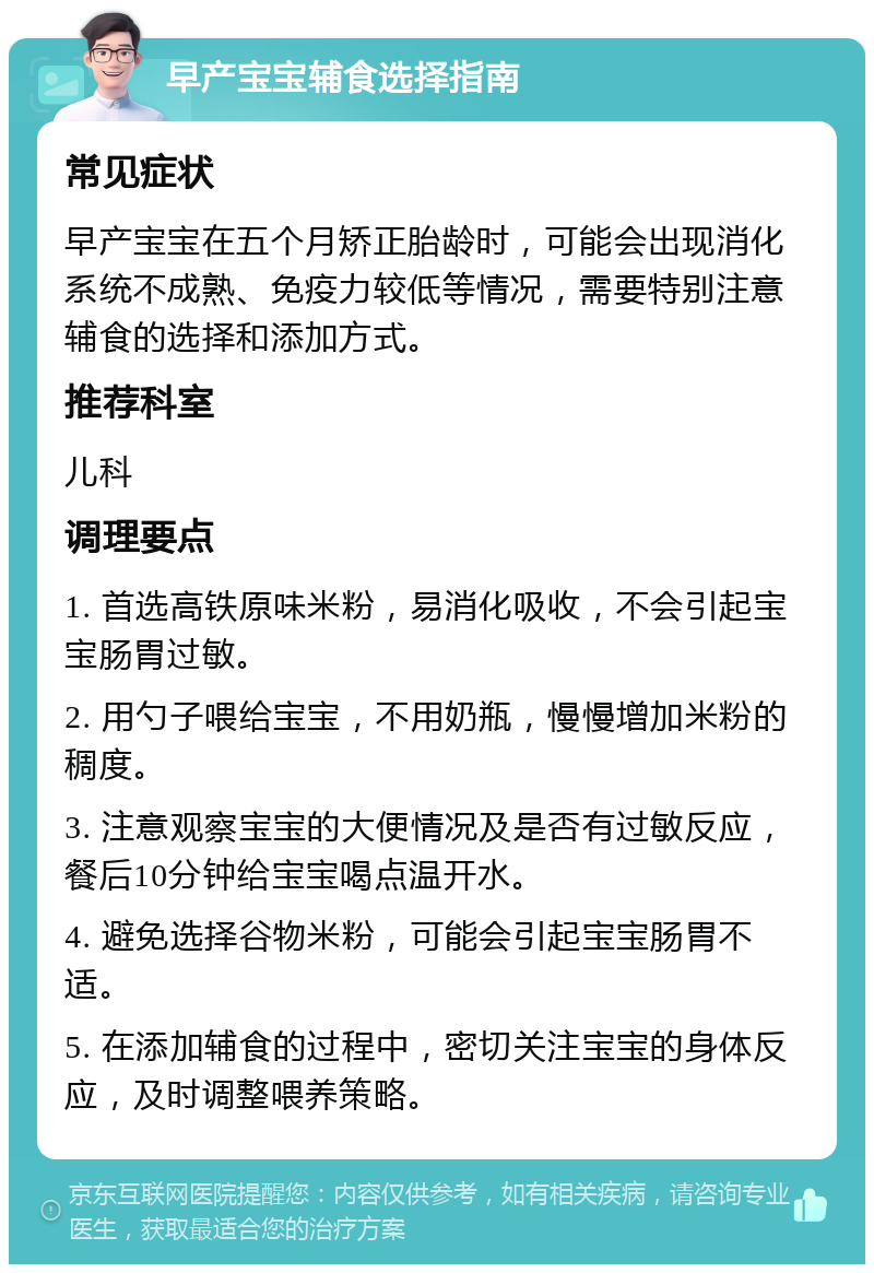 早产宝宝辅食选择指南 常见症状 早产宝宝在五个月矫正胎龄时，可能会出现消化系统不成熟、免疫力较低等情况，需要特别注意辅食的选择和添加方式。 推荐科室 儿科 调理要点 1. 首选高铁原味米粉，易消化吸收，不会引起宝宝肠胃过敏。 2. 用勺子喂给宝宝，不用奶瓶，慢慢增加米粉的稠度。 3. 注意观察宝宝的大便情况及是否有过敏反应，餐后10分钟给宝宝喝点温开水。 4. 避免选择谷物米粉，可能会引起宝宝肠胃不适。 5. 在添加辅食的过程中，密切关注宝宝的身体反应，及时调整喂养策略。