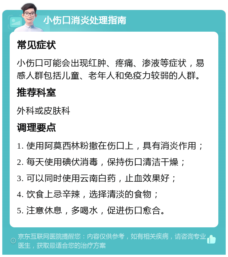 小伤口消炎处理指南 常见症状 小伤口可能会出现红肿、疼痛、渗液等症状，易感人群包括儿童、老年人和免疫力较弱的人群。 推荐科室 外科或皮肤科 调理要点 1. 使用阿莫西林粉撒在伤口上，具有消炎作用； 2. 每天使用碘伏消毒，保持伤口清洁干燥； 3. 可以同时使用云南白药，止血效果好； 4. 饮食上忌辛辣，选择清淡的食物； 5. 注意休息，多喝水，促进伤口愈合。