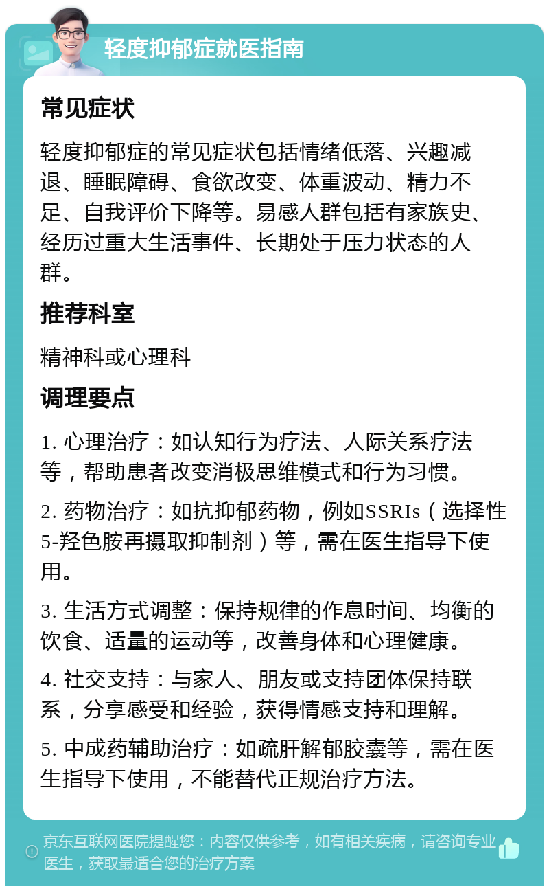 轻度抑郁症就医指南 常见症状 轻度抑郁症的常见症状包括情绪低落、兴趣减退、睡眠障碍、食欲改变、体重波动、精力不足、自我评价下降等。易感人群包括有家族史、经历过重大生活事件、长期处于压力状态的人群。 推荐科室 精神科或心理科 调理要点 1. 心理治疗：如认知行为疗法、人际关系疗法等，帮助患者改变消极思维模式和行为习惯。 2. 药物治疗：如抗抑郁药物，例如SSRIs（选择性5-羟色胺再摄取抑制剂）等，需在医生指导下使用。 3. 生活方式调整：保持规律的作息时间、均衡的饮食、适量的运动等，改善身体和心理健康。 4. 社交支持：与家人、朋友或支持团体保持联系，分享感受和经验，获得情感支持和理解。 5. 中成药辅助治疗：如疏肝解郁胶囊等，需在医生指导下使用，不能替代正规治疗方法。