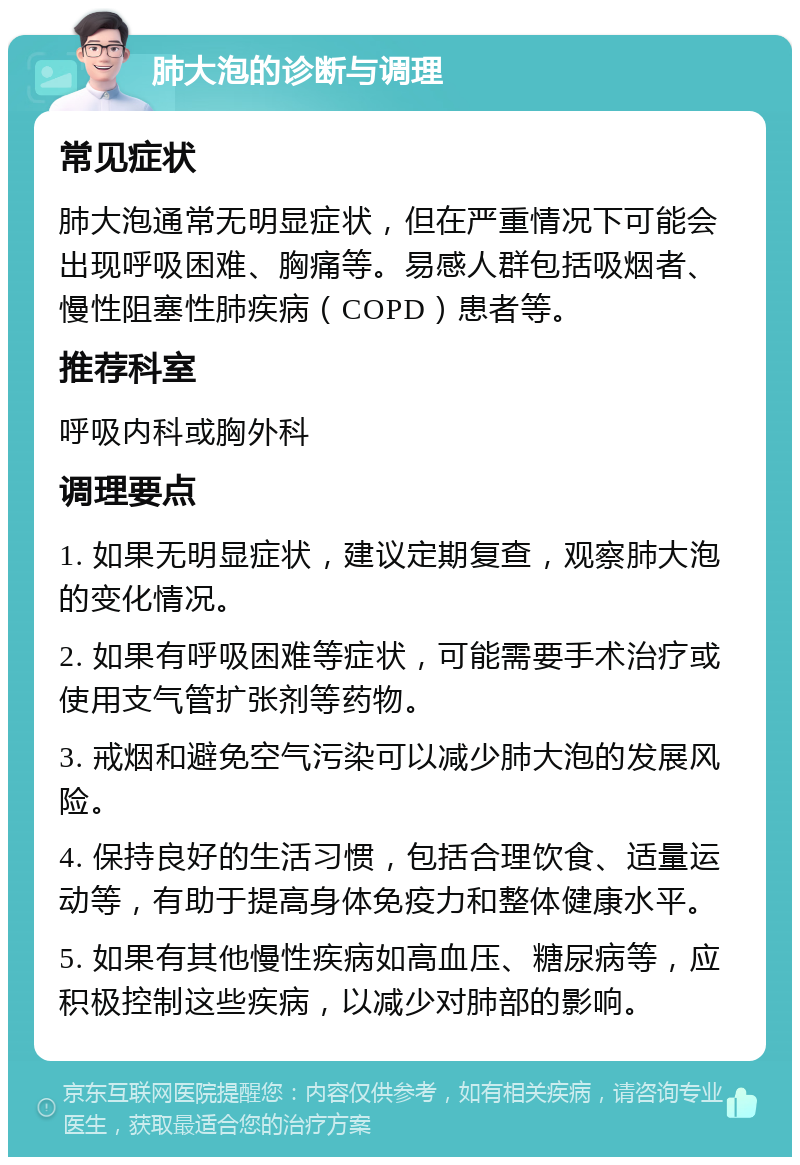 肺大泡的诊断与调理 常见症状 肺大泡通常无明显症状，但在严重情况下可能会出现呼吸困难、胸痛等。易感人群包括吸烟者、慢性阻塞性肺疾病（COPD）患者等。 推荐科室 呼吸内科或胸外科 调理要点 1. 如果无明显症状，建议定期复查，观察肺大泡的变化情况。 2. 如果有呼吸困难等症状，可能需要手术治疗或使用支气管扩张剂等药物。 3. 戒烟和避免空气污染可以减少肺大泡的发展风险。 4. 保持良好的生活习惯，包括合理饮食、适量运动等，有助于提高身体免疫力和整体健康水平。 5. 如果有其他慢性疾病如高血压、糖尿病等，应积极控制这些疾病，以减少对肺部的影响。