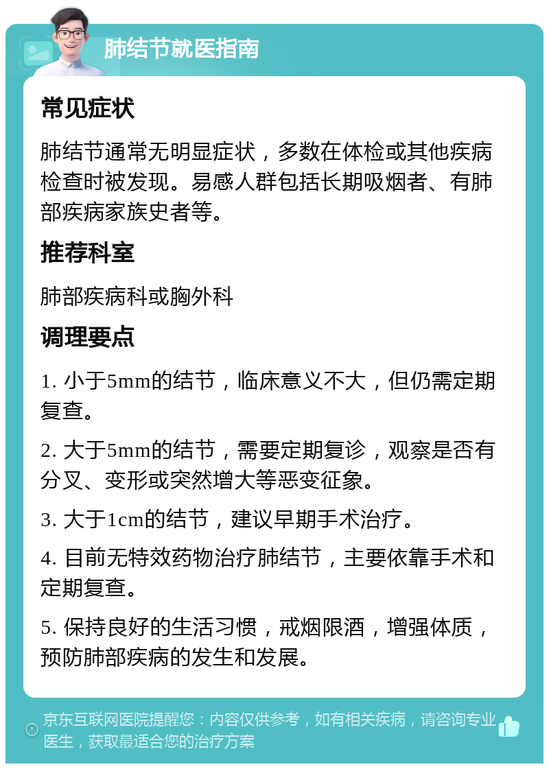 肺结节就医指南 常见症状 肺结节通常无明显症状，多数在体检或其他疾病检查时被发现。易感人群包括长期吸烟者、有肺部疾病家族史者等。 推荐科室 肺部疾病科或胸外科 调理要点 1. 小于5mm的结节，临床意义不大，但仍需定期复查。 2. 大于5mm的结节，需要定期复诊，观察是否有分叉、变形或突然增大等恶变征象。 3. 大于1cm的结节，建议早期手术治疗。 4. 目前无特效药物治疗肺结节，主要依靠手术和定期复查。 5. 保持良好的生活习惯，戒烟限酒，增强体质，预防肺部疾病的发生和发展。