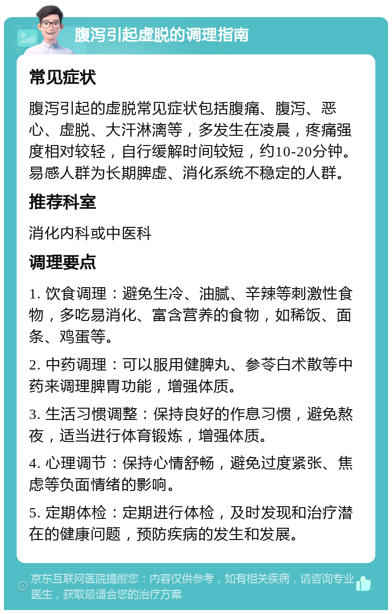 腹泻引起虚脱的调理指南 常见症状 腹泻引起的虚脱常见症状包括腹痛、腹泻、恶心、虚脱、大汗淋漓等，多发生在凌晨，疼痛强度相对较轻，自行缓解时间较短，约10-20分钟。易感人群为长期脾虚、消化系统不稳定的人群。 推荐科室 消化内科或中医科 调理要点 1. 饮食调理：避免生冷、油腻、辛辣等刺激性食物，多吃易消化、富含营养的食物，如稀饭、面条、鸡蛋等。 2. 中药调理：可以服用健脾丸、参苓白术散等中药来调理脾胃功能，增强体质。 3. 生活习惯调整：保持良好的作息习惯，避免熬夜，适当进行体育锻炼，增强体质。 4. 心理调节：保持心情舒畅，避免过度紧张、焦虑等负面情绪的影响。 5. 定期体检：定期进行体检，及时发现和治疗潜在的健康问题，预防疾病的发生和发展。