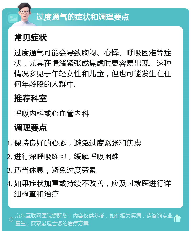 过度通气的症状和调理要点 常见症状 过度通气可能会导致胸闷、心悸、呼吸困难等症状，尤其在情绪紧张或焦虑时更容易出现。这种情况多见于年轻女性和儿童，但也可能发生在任何年龄段的人群中。 推荐科室 呼吸内科或心血管内科 调理要点 保持良好的心态，避免过度紧张和焦虑 进行深呼吸练习，缓解呼吸困难 适当休息，避免过度劳累 如果症状加重或持续不改善，应及时就医进行详细检查和治疗