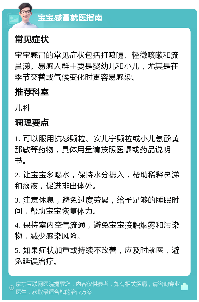 宝宝感冒就医指南 常见症状 宝宝感冒的常见症状包括打喷嚏、轻微咳嗽和流鼻涕。易感人群主要是婴幼儿和小儿，尤其是在季节交替或气候变化时更容易感染。 推荐科室 儿科 调理要点 1. 可以服用抗感颗粒、安儿宁颗粒或小儿氨酚黄那敏等药物，具体用量请按照医嘱或药品说明书。 2. 让宝宝多喝水，保持水分摄入，帮助稀释鼻涕和痰液，促进排出体外。 3. 注意休息，避免过度劳累，给予足够的睡眠时间，帮助宝宝恢复体力。 4. 保持室内空气流通，避免宝宝接触烟雾和污染物，减少感染风险。 5. 如果症状加重或持续不改善，应及时就医，避免延误治疗。