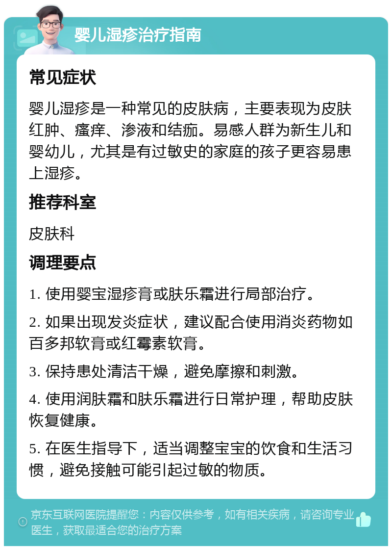 婴儿湿疹治疗指南 常见症状 婴儿湿疹是一种常见的皮肤病，主要表现为皮肤红肿、瘙痒、渗液和结痂。易感人群为新生儿和婴幼儿，尤其是有过敏史的家庭的孩子更容易患上湿疹。 推荐科室 皮肤科 调理要点 1. 使用婴宝湿疹膏或肤乐霜进行局部治疗。 2. 如果出现发炎症状，建议配合使用消炎药物如百多邦软膏或红霉素软膏。 3. 保持患处清洁干燥，避免摩擦和刺激。 4. 使用润肤霜和肤乐霜进行日常护理，帮助皮肤恢复健康。 5. 在医生指导下，适当调整宝宝的饮食和生活习惯，避免接触可能引起过敏的物质。